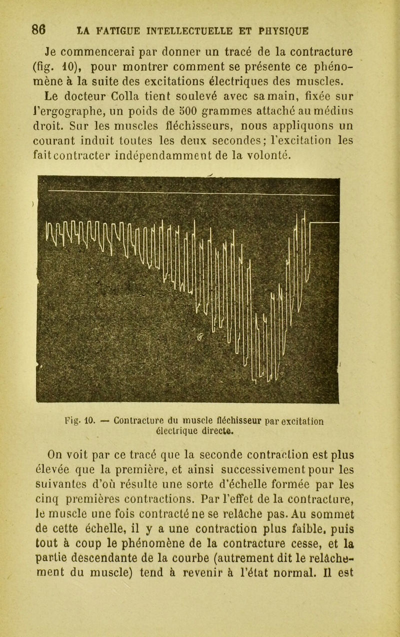 Je commencerai par donner un tracé de la contracture (fig. 10), pour montrer comment se présente ce phéno- mène à la suite des excitations électriques des muscles. Le docteur Colla tient soulevé avec sa main, fixée sur J’ergographe, un poids de oOO grammes attaché au médius droit. Sur les muscles fléchisseurs, nous appliquons un courant induit toutes les deux secondes; l’excitation les faitcontracter indépendamment de la volonté. Fig. 10. — Conlraclure du muscle fléchisseur par excitation électrique directe. On voit par ce tracé que la seconde contraction est plus élevée que la première, et ainsi successivement pour les suivantes d’où résulte une sorte d’échelle formée par les cinq premières contractions. Par l’etfet de la contracture, le muscle une fois contracté ne se relâche pas. Au sommet de cette échelle, il y a une contraction plus faible, puis tout à coup le phénomène de la contracture cesse, et la partie descendante de la courbe (autrement dit le relâche- ment du muscle) tend à revenir à l’état normal. Il est