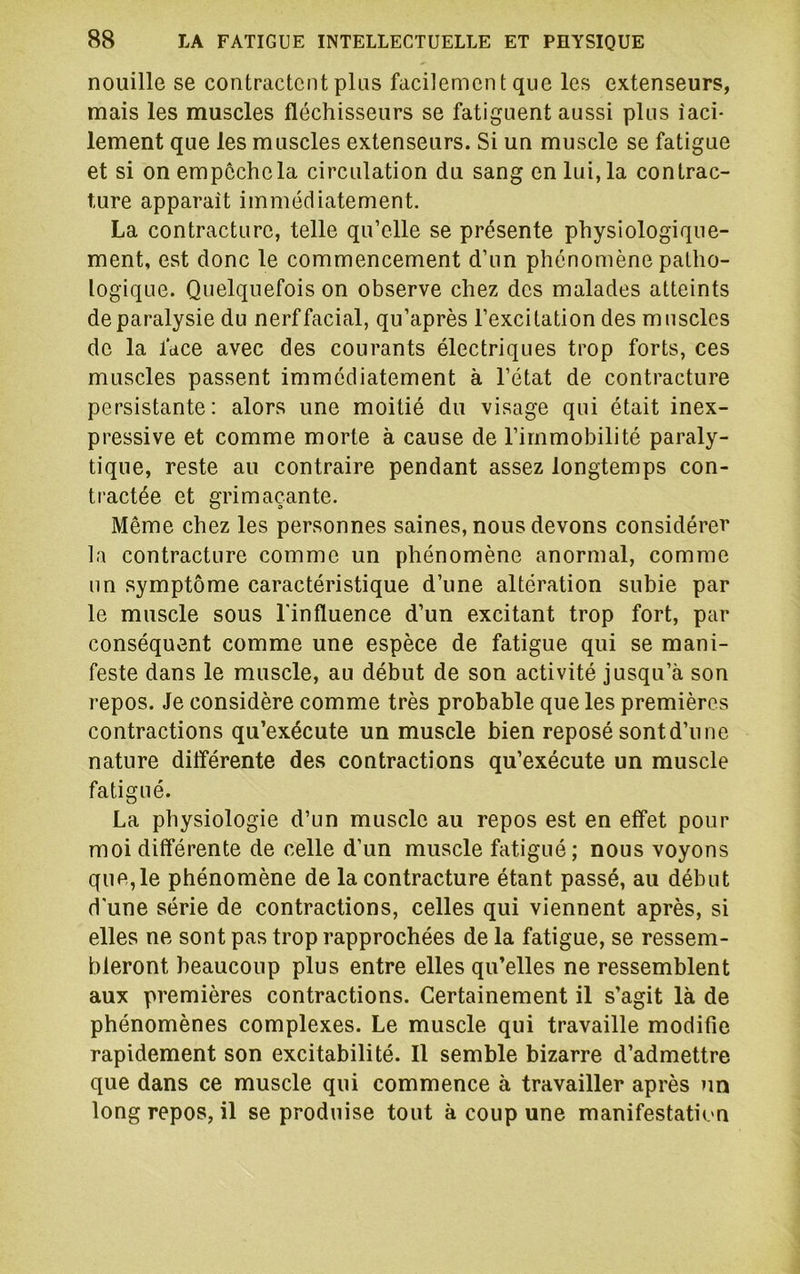 nouille se contractent plus facilement que les extenseurs, mais les muscles fléchisseurs se fatiguent aussi plus îaci- lement que les muscles extenseurs. Si un muscle se fatigue et si on empêche la circulation du sang en lui, la contrac- ture apparaît immédiatement. La contracture, telle qu’elle se présente physiologique- ment, e.st donc le commencement d’un phénomène patho- logique. Quelquefois on observe chez des malades atteints de paralysie du nerf facial, qu’après l’excitation des muscles de la face avec des courants électriques trop forts, ces muscles passent immédiatement à l’état de contracture persistante: alors une moitié du visage qui était inex- pressive et comme morte à cause de l’immobilité paraly- tique, reste au contraire pendant assez longtemps con- tractée et grimaçante. Même chez les personnes saines, nous devons considérer la contracture comme un phénomène anormal, comme un symptôme caractéristique d’une altération subie par le muscle sous Tin fluence d’un excitant trop fort, par conséquent comme une espèce de fatigue qui se mani- feste dans le muscle, au début de son activité jusqu’à son repos. Je considère comme très probable que les premières contractions qu’exécute un muscle bien reposé sontd’une nature ditîérente des contractions qu’exécute un muscle fatigué. La physiologie d’un muscle au repos est en effet pour moi différente de celle d’un muscle fatigué; nous voyons que,le phénomène de la contracture étant passé, au début d'une série de contractions, celles qui viennent après, si elles ne sont pas trop rapprochées de la fatigue, se ressem- bleront beaucoup plus entre elles qu’elles ne ressemblent aux premières contractions. Certainement il s’agit là de phénomènes complexes. Le muscle qui travaille modifie rapidement son excitabilité. Il semble bizarre d’admettre que dans ce muscle qui commence à travailler après un long repos, il se produise tout à coup une manifestation