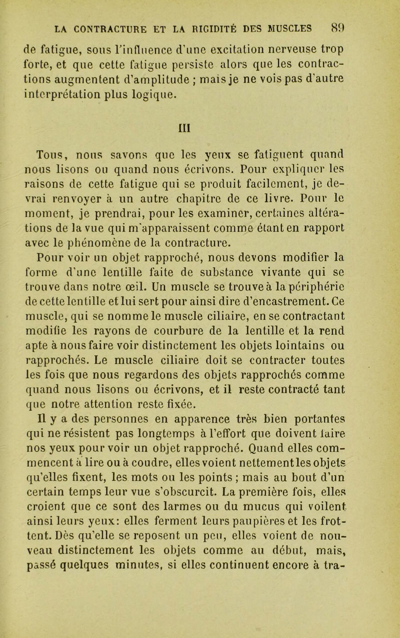 de fatigue, sous riufluence d’une excitation nerveuse trop forte, et que cette fatigue persiste alors que les contrac- tions augmentent d’amplitude ; mais je ne vois pas d’autre interprétation plus logique. ni Tous, nous savons que les yeux se fatiguent quand nous lisons ou quand nous écrivons. Pour expliquer les raisons de cette fatigue qui se produit facilement, je de- vrai renvoyer à un autre chapitre de ce livre. Pour le moment, je prendrai, pour les examiner, certaines altéra- tions de la vue qui m'apparaissent comme étant en rapport avec le phénomène de la contracture. Pour voir un objet rapproché, nous devons modifier la forme d’une lentille faite de substance vivante qui se trouve dans notre œil. Un muscle se trouve à la périphérie de cette lentille et lui sert pour ainsi dire d’encastrement. Ce muscle, qui se nomme le muscle ciliaire, en se contractant modifie les rayons de courbure de la lentille et la rend apte à nous faire voir distinctement les objets lointains ou rapprochés. Le muscle ciliaire doit se contracter toutes les fois que nous regardons des objets rapprochés comme quand nous lisons ou écrivons, et il reste contracté tant que notre attention reste fixée. Il y a des personnes en apparence très bien portantes qui ne résistent pas longtemps à l’effort que doivent faire nos yeux pour voir un objet rapproché. Quand elles com- mencent à lire ou à coudre, elles voient nettement les objets qu’elles fixent, les mots ou les points ; mais au bout d’un certain temps leur vue s’obscurcit. La première fois, elles croient que ce sont des larmes ou du mucus qui voilent ainsi leurs yeux: elles ferment leurs paupières et les frot- tent. Dès qu’elle se reposent un peu, elles voient de nou- veau distinctement les objets comme au début, mais, passé quelques minutes, si elles continuent encore à tra-