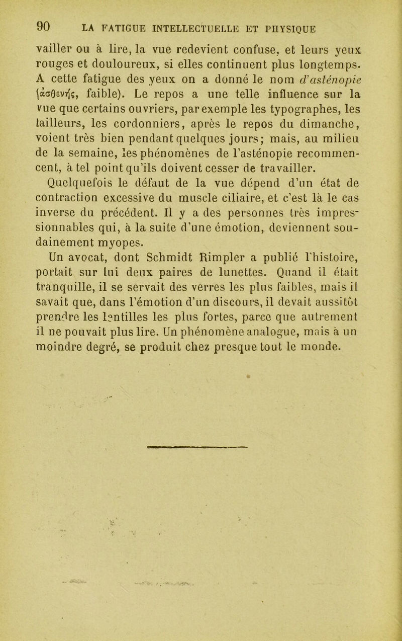 vailler ou à lire, la vue redevient confuse, et leurs yeux rouges et douloureux, si elles continuent plus longtemps. A cette fatigue des yeux on a donné le nom d'asténopie faible). Le repos a une telle influence sur la vue que certains ouvriers, par exemple les typographes, les tailleurs, les cordonniers, après le repos du dimanche, voient très bien pendant quelques jours; mais, au milieu de la semaine, les phénomènes de l’asténopie recommen- cent, à tel point qu’ils doivent cesser de travailler. Quelquefois le défaut de la vue dépend d’un état de contraction excessive du muscle ciliaire, et c’est là le cas inverse du précédent. Il y a des personnes très impres- sionnables qui, à la suite d’une émotion, deviennent sou- dainement myopes. Un avocat, dont Schmidt Rimpler a publié l'bistoire, portait sur lui deux paires de lunettes. Quand il était tranquille, il se servait des verres les plus faibles, mais il savait que, dans l’émotion d’un discours, il devait aussitôt prendre les lentilles les plus fortes, parce que autrement il ne pouvait plus lire. Un phénomène analogue, mais à un moindre degré, se produit chez presque tout le monde.