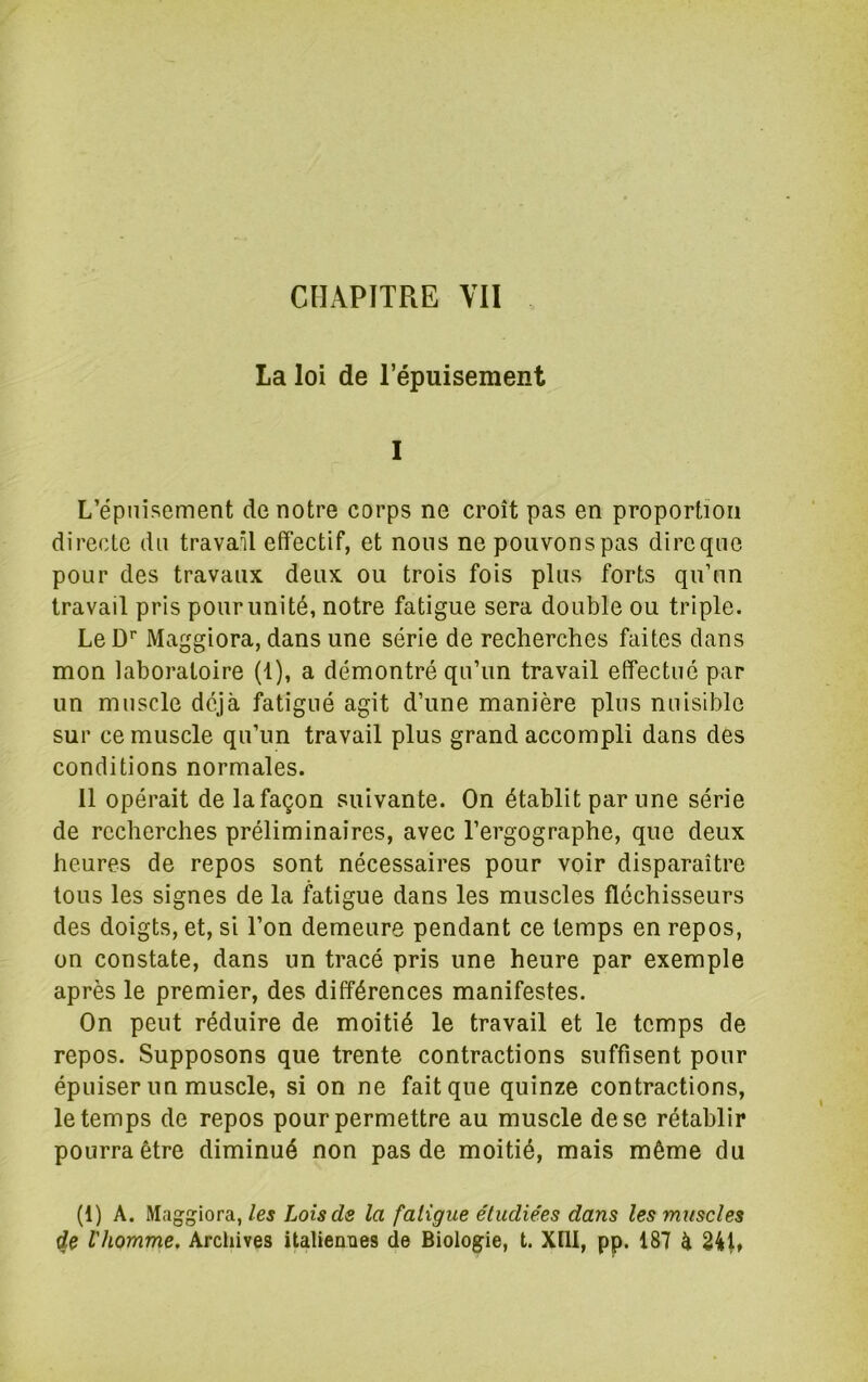 La loi de l’épuisement I L’épuisement de notre corps ne croît pas en proportion directe du travail effectif, et nous ne pouvonspas dircqne pour des travaux deux ou trois fois plus forts qu’un travail pris pour unité, notre fatigue sera double ou triple. Le D’’ Maggiora, dans une série de recherches faites dans mon laboratoire (1), a démontré qu’un travail effectué par un muscle déjà fatigué agit d’une manière plus nuisible sur ce muscle qu’un travail plus grand accompli dans des conditions normales. 11 opérait de la façon suivante. On établit par une série de recherches préliminaires, avec l’ergographe, que deux heures de repos sont nécessaires pour voir disparaître tous les signes de la fatigue dans les muscles fléchisseurs des doigts, et, si l’on demeure pendant ce temps en repos, on constate, dans un tracé pris une heure par exemple après le premier, des différences manifestes. On peut réduire de moitié le travail et le temps de repos. Supposons que trente contractions suffisent pour épuiser un muscle, si on ne fait que quinze contractions, le temps de repos pour permettre au muscle de se rétablir pourra être diminué non pas de moitié, mais même du (1) A. Maggiora,/cf Loisds la fatigue étudiées dans les muscles de l'homme, Arcliives italieoBes de Biologie, t. Xtll, pp. 187 à 241»