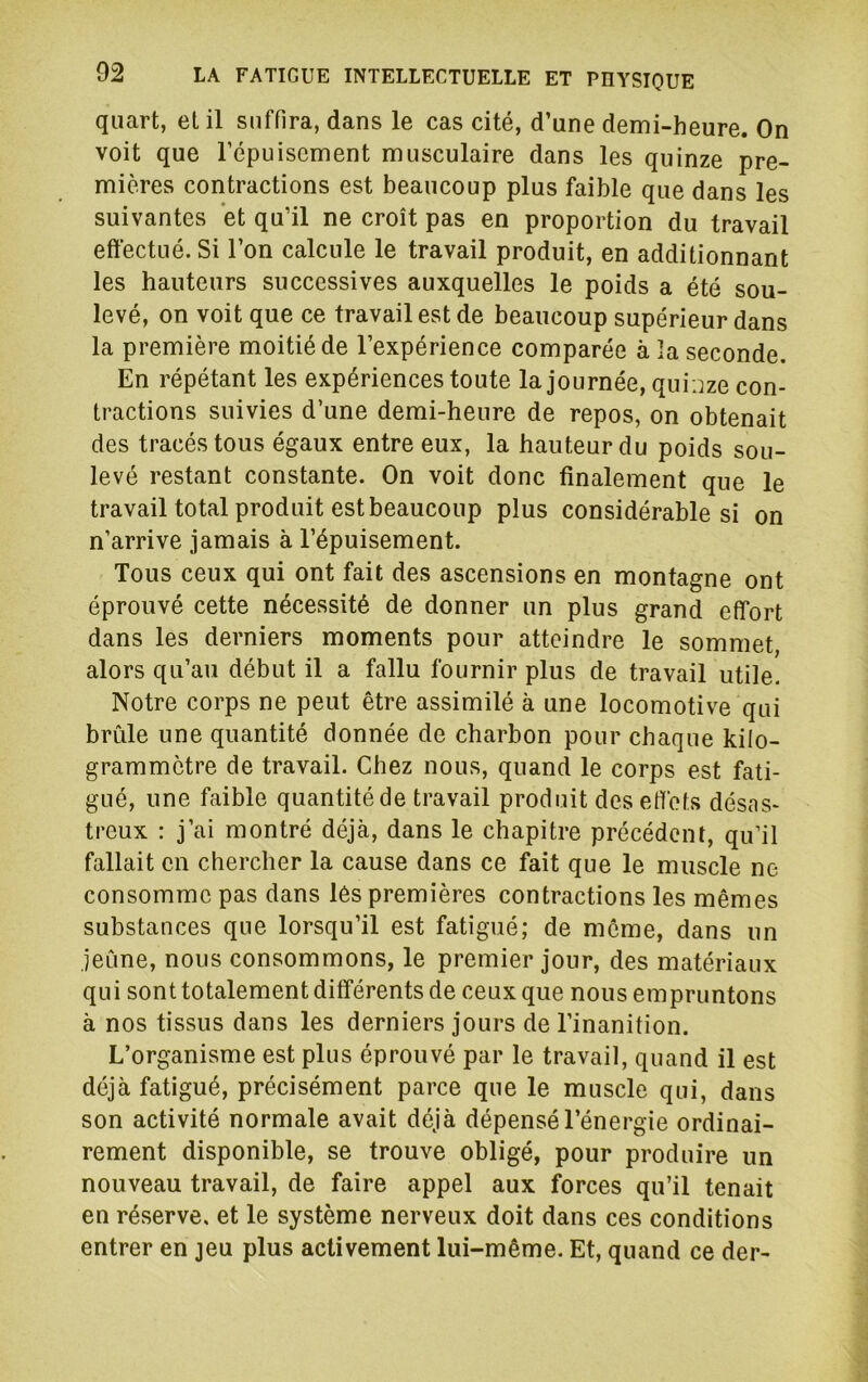 quart, et il suffira, dans le cas cité, d’une demi-heure. On voit que l’épuisement musculaire dans les quinze pre- mières contractions est beaucoup plus faible que dans les suivantes et qu’il ne croît pas en proportion du travail effectué. Si l’on calcule le travail produit, en additionnant les hauteurs successives auxquelles le poids a été sou- levé, on voit que ce travail est de beaucoup supérieur dans la première moitié de l’expérience comparée à îa seconde. En répétant les expériences toute la journée, qui jze con- tractions suivies d’une demi-heure de repos, on obtenait des tracés tous égaux entre eux, la hauteur du poids sou- levé restant constante. On voit donc finalement que le travail total produit est beaucoup plus considérable si on n’arrive jamais à l’épuisement. Tous ceux qui ont fait des ascensions en montagne ont éprouvé cette nécessité de donner un plus grand effort dans les derniers moments pour atteindre le sommet, alors qu’au début il a fallu fournir plus de travail utile. Notre corps ne peut être assimilé à une locomotive qui brûle une quantité donnée de charbon pour chaque kilo- grammètre de travail. Chez nous, quand le corps est fati- gué, une faible quantité de travail produit des effets désas- treux : j’ai montré déjà, dans le chapitre précédent, qu’il fallait en chercher la cause dans ce fait que le muscle ne consomme pas dans les premières contractions les mêmes substances que lorsqu’il est fatigué; de même, dans un jeûne, nous consommons, le premier jour, des matériaux qui sont totalement différents de ceux que nous empruntons à nos tissus dans les derniers jours de l’inanition. L’organisme est plus éprouvé par le travail, quand il est déjà fatigué, précisément parce que le muscle qui, dans son activité normale avait déjà dépensé l’énergie ordinai- rement disponible, se trouve obligé, pour produire un nouveau travail, de faire appel aux forces qu’il tenait en réserve, et le système nerveux doit dans ces conditions entrer en jeu plus activement lui-même. Et, quand ce der-