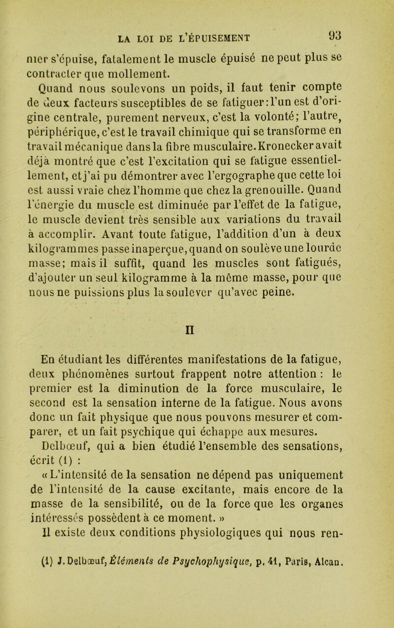 nier s’épuise, fatalement le muscle épuisé ne peut plus se contracter que mollement. Quand nous soulevons un poids, il faut tenir compte de deux facteurs susceptibles de se fatiguer:l’un est d’ori- gine centrale, purement nerveux, c’est la volonté; l’autre, périphérique, c’est le travail chimique qui se transforme en travail mécanique dans la fibre musculaire. Kronecker avait déjà montré que c’est l’excitation qui se fatigue essentiel- lement, et j’ai pu démontrer avec l’ergographe que cette loi est aussi vraie chez l’homme que chez la grenouille. Quand l’énergie du muscle est diminuée par l’effet de la fatigue, le muscle devient très sensible aux variations du travail à accomplir. Avant toute fatigue, l’addition d’un à deux kilogrammes passe inaperçue, quand on soulève une lourde masse; mais il suffit, quand les muscles sont fatigués, d’ajouter un seul kilogramme à la môme masse, pour que nous ne puissions plus la soulever qu’avec peine. n En étudiant les différentes manifestations de la fatigue, deux phénomènes surtout frappent notre attention : le premier est la diminution de la force musculaire, le second est la sensation interne de la fatigue. Nous avons donc un fait physique que nous pouvons mesurer et com- parer, et un fait psychique qui échappe aux mesures. Delbœuf, qui a bien étudié l’ensemble des sensations, écrit (1) : «L’intensité de la sensation ne dépend pas uniquement de l’intensité de la cause excitante, mais encore de la masse de la sensibilité, ou de la force que les organes intéresses possèdent à ce moment. » 11 existe deux conditions physiologiques qui nous ren- (1) J.Delbœuf,dz Psychophysique, p.41, Paris, Alcao.