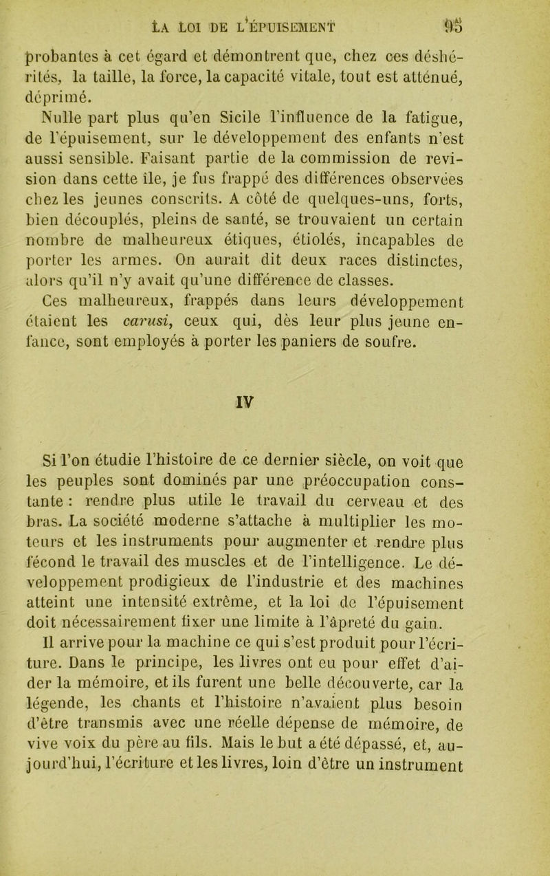 probantes à cet egard et démontrent que, chez ces déshé- rités, la taille, la force, la capacité vitale, tout est atténué, déprimé. Nulle part plus qu’en Sicile l’influence de la fatigue, de l’épuisement, sur le développement des enfants n’est aussi sensible. Faisant partie de la commission de révi- sion dans cette île, je fus frappé des différences observées chez les jeunes conscrits. A côté de quelques-uns, forts, bien découplés, pleins de santé, se trouvaient un certain nombre de malheureux étiques, étiolés, incapables de porter les armes. On aurait dit deux races distinctes, alors qu’il n’y avait qu’une différence de classes. Ces malheureux, frappés dans leurs développement étaient les carusi, ceux qui, dès leur plus jeune en- fance, sont employés à porter les paniers de soufre. IV Si l’on étudie l’histoire de ce dernier siècle, on voit que les peuples sont dominés par une préoccupation cons- tante : rendre plus utile le travail du cerveau et des bras. La société moderne s’attache à multiplier les mo- teurs et les instruments pour augmenter et rendre plus fécond le travail des muscles et de l’intelligence. Le dé- veloppement prodigieux de l’industrie et des machines atteint une intensité extrême, et la loi de l’épuisement doit nécessairement fixer une limite à l’àpreté du gain. 11 arrive pour la machine ce qui s’est produit pour l’écri- ture. Dans le principe, les livres ont eu pour effet d’ai- der la mémoire, et ils furent une belle découverte, car la légende, les chants et l’histoire n’avaient plus besoin d’être transmis avec une réelle dépense de mémoire, de vive voix du père au fils. Mais le but a été dépassé, et, au- jourd’hui, l’écriture et les livres, loin d’être un instrument