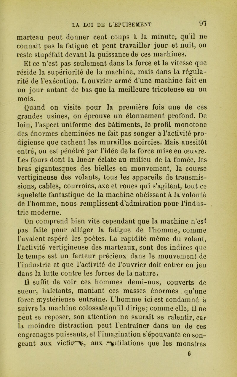 marteau peut donner cent coups à la minute, qu’il ne connaît pas la fatigue et peut travailler jour et nuit, on reste stupéfait devant la puissance de ces machines. Et ce n’est pas seulement dans la force et la vitesse que réside la supériorité de la machine, mais dans la régula- rité de l’exécution. L ouvrier armé d’une machine fait en un jour autant de bas que la meilleure tricoteuse en un mois. Quand on visite pour la première fois une de ces grandes usines, on éprouve un étonnement profond. De loin, l’aspect uniforme des bâtiments, le profil monotone des énormes cheminées ne fait pas songer à l’activité pro- digieuse que cachent les murailles noircies. Mais aussitôt entré, on est pénétré par l’idée de la force mise en œuvre. Les fours dont la lueur éclate au milieu de la fumée, les bras gigantesques des bielles en mouvement, la course vertigineuse des volants, tous les appareils de transmis- sions, cables, courroies, axe et roues qui s’agitent, tout ce squelette fantastique de la machino obéissant à la volonté de l’homme, nous remplissent d’admiration pour l’indus- trie moderne. On comprend bien vite cependant que la machine n’est pas faite pour alléger la fatigue de l’homme, comme l’avaient espéré les poètes. La rapidité même du volant, l’activité vertigineuse des marteaux, sont des indices que le temps est un facteur précieux dans le mouvement de l’industrie et que l’activité de l’ouvrier doit entrer en jeu dans la lutte contre les forces de la nature. Il suffit de voir ces hommes demi-nus, couverts de sueur, haletants, maniant ces masses énormes qu’une force mystérieuse entraîne. L’homme ici est condamné à suivre la machine colossale qu’il dirige; comme elle, il ne peut se reposer, son attention ne saurait se ralentir, car la moindre distraction peut l’entrainer dans un de ces engrenages puissants, et l’imagination s’épouvante en son- geant aux victip^, aux •‘Vitilations que les monstres 6