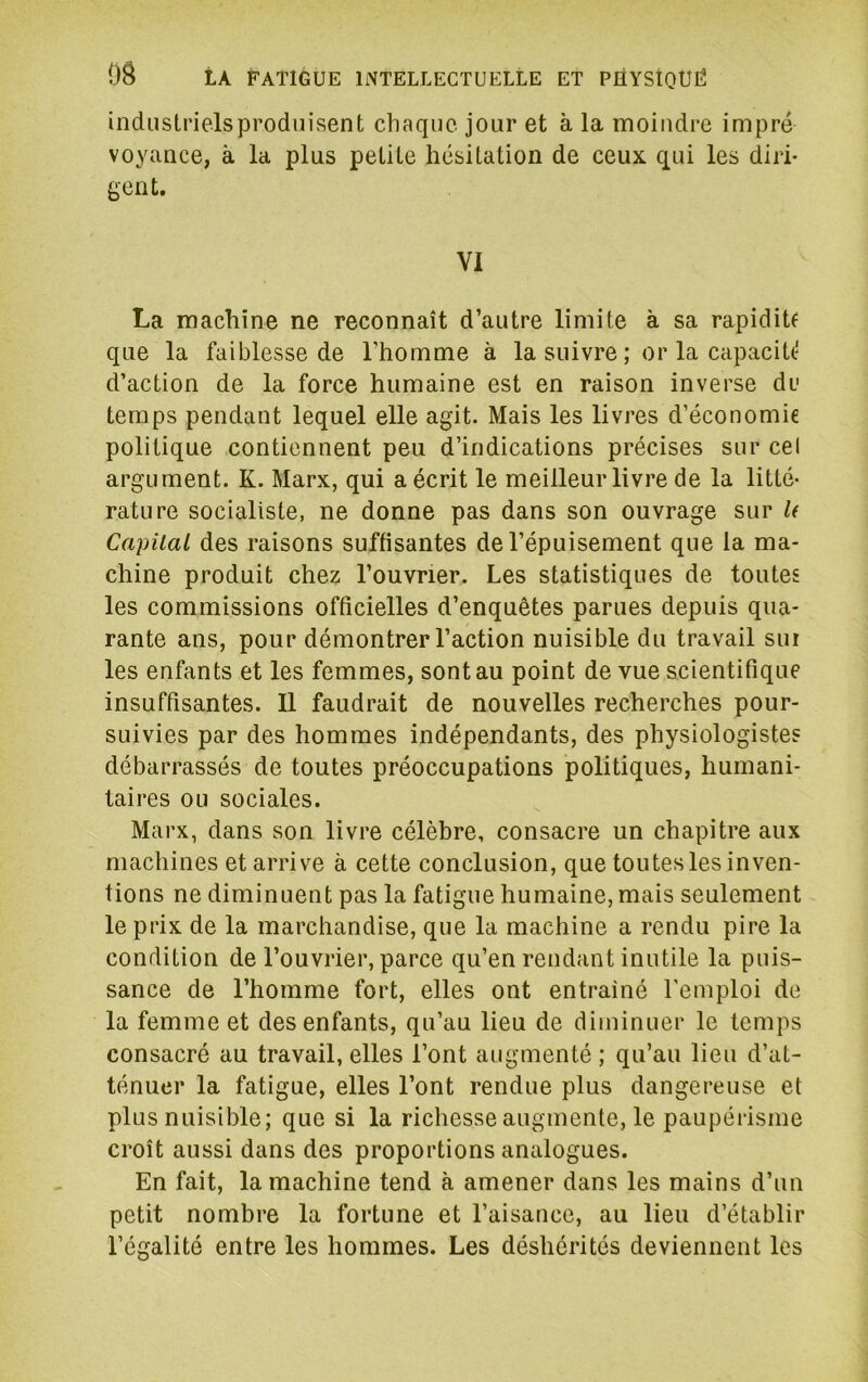 industrielsprodnisent chaque jour et à la moindre impré voyance, à la plus petite hésitation de ceux qui les diri- gent. VI La machine ne reconnaît d’autre limite à sa rapidiU que la faiblesse de l’homme à la suivre ; or la capaciU' d’action de la force humaine est en raison inverse du temps pendant lequel elle agit. Mais les livres d’économie politique contiennent peu d’indications précises sur cel argument. K. Marx, qui a écrit le meilleur livre de la litté- rature socialiste, ne donne pas dans son ouvrage sur U Capital des raisons suffisantes de l’épuisement que la ma- chine produit chez l’ouvrier. Les statistiques de toutes les commissions officielles d’enquêtes parues depuis qua- rante ans, pour démontrer l’action nuisible du travail sui les enfants et les femmes, sont au point de vue scientifique insuffisantes. 11 faudrait de nouvelles recherches pour- suivies par des hommes indépendants, des physiologiste? débarrassés de toutes préoccupations politiques, humani- taires ou sociales. Marx, dans son livre célèbre, consacre un chapitre aux machines et arrive à cette conclusion, que toutes les inven- tions ne diminuent pas la fatigue humaine, mais seulement le prix de la marchandise, que la machine a rendu pire la condition de l’ouvrier, parce qu’en rendant inutile la puis- sance de l’homme fort, elles ont entraîné l’emploi de la femme et des enfants, qu’au lieu de diminuer le temps consacré au travail, elles l’ont augmenté ; qu’au lieu d’at- ténuer la fatigue, elles l’ont rendue plus dangereuse et plus nuisible; que si la richesse augmente, le paupéiisme croît aussi dans des proportions analogues. En fait, la machine tend à amener dans les mains d’un petit nombre la fortune et l’aisance, au lieu d’établir l’égalité entre les hommes. Les déshérités deviennent les