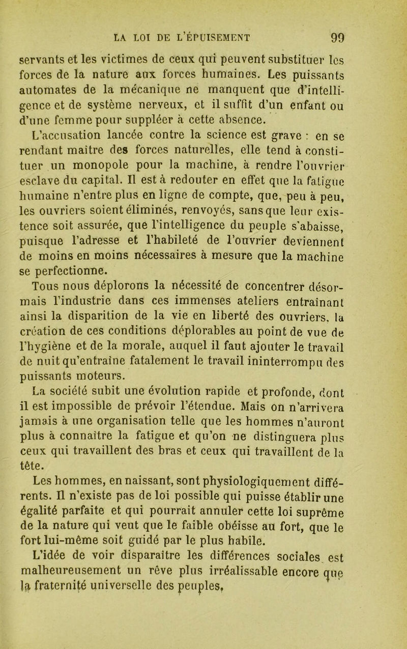 servants et les victimes de ceux qui peuvent substituer les forces de la nature aux forces humaines. Les puissants automates de la mécanique ne manquent que d’intelli- gence et de système nerveux, et il suffit d’un enfant ou d’une femme pour suppléer à cette absence. L’accusation lancée contre la science est grave : en se rendant maître des forces naturelles, elle tend à consti- tuer un monopole pour la machine, à rendre l’ouvrier esclave du capital. Il est à redouter en effet que la faligue humaine n’entre plus en ligne de compte, que, peu à peu, les ouvriers soient éliminés, renvoyés, sans que leur exis- tence soit assurée, que l’intelligence du peuple s'abaisse, puisque l’adresse et l’habileté de l’ouvrier deviennent de moins en moins nécessaires à mesure que la machine se perfectionne. Tous nous déplorons la nécessité de concentrer désor- mais l’industrie dans ces immenses ateliers entraînant ainsi la disparition de la vie en liberté des ouvriers, la création de ces conditions déplorables au point de vue de l’hygiène et de la morale, auquel il faut ajouter le travail de nuit qu’entraîne fatalement le travail ininterrompu des puissants moteurs. La société subit une évolution rapide et profonde, dont il est impossible de prévoir l’étendue. Mais on n’arrivera jamais à une organisation telle que les hommes n’auront plus à connaître la fatigue et qu’on ne distinguera plus ceux qui travaillent des bras et ceux qui travaillent de la tête. Les hommes, en naissant, sont physiologiquement diffé- rents. n n’existe pas de loi possible qui puisse établir une égalité parfaite et qui pourrait annuler cette loi suprême de la nature qui veut que le faible obéisse au fort, que le fort lui-même soit guidé par le plus habile. L’idée de voir disparaître les différences sociales est malheureusement un rêve plus irréalissable encore (|ue la fraternité universelle des peuples.