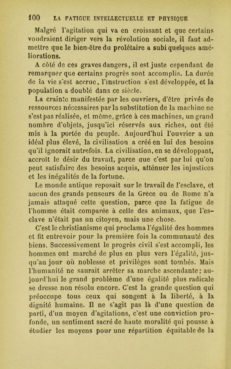 Malgré l’agitation qui va en croissant et que certains voudraient diriger vers la révolution sociale, il faut ad- mettre que le bien-être du prolétaire a subi quelques amé- liorations. A côté de ces graves dangers, il est juste cependant de remarquer que certains progrès sont accomplis. La durée de la vie s’est accrue, l’instruction s'est développée, et la population a doublé dans ce siècle. La crainte manifestée par les ouvriers, d’être privés de ressources nécessaires parla substitution de la machine ne s’estpas réalisée, et meme, grâce à ces machines, un grand nombre d’objets, jusqu’ici réservés aux riches, ont été mis à la portée du peuple. .Aujourd’hui l’ouvrier a un idéal plus élevé, la civilisation a créé en lui des besoins qu’il ignorait autrefois. La civilisation, en se développant, accroît le désir du travail, parce aue c'est par lui qu’on peut satisfaire des besoins acquis, atténuer les injustices et les inégalités de la fortune. Le monde antique reposait sur le travail de l’esclave, et aucun des grands penseurs de la Grèce ou de Rome n’a jamais attaqué cette question, parce que la fatigue de l’homme était comparée à celle des animaux, que l’es- clave n’était pas un citoyen, mais une chose. C’est le christianisme qui proclama l’égalité des hommes et fit entrevoir pour la première fois la communauté des biens. Successivement le progrès civil s’est accompli, les hommes ont marché de plus en plus vers l’égalité, jus- qu'au jour où noblesse et privilèges sont tombés. Mais l’humanité ne saurait arrêter sa marche ascendante; au- jourd’hui le grand problème d’une égalité plus radicale se dresse non résolu encore. C’est la grande question qui préoccupe tous ceux qui songent à la liberté, à la dignité humaine. Il ne s’agît pas là d’une question de parti, d’un moyen d’agitations, c’est une conviction pro- fonde, un sentiment sacré de haute moralité qui pousse à étudier les moyens pour une répartition équitable de la