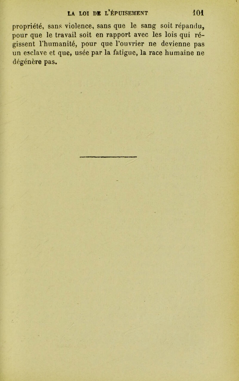 propriété, sans violence, sans que le sang soit répandu, pour que le travail soit en rapport avec les lois qui ré- gissent rhumanité, pour que l’ouvrier ne devienne pas un esclave et que, usée par la fatigue, la race humaine ne dégénère pas.