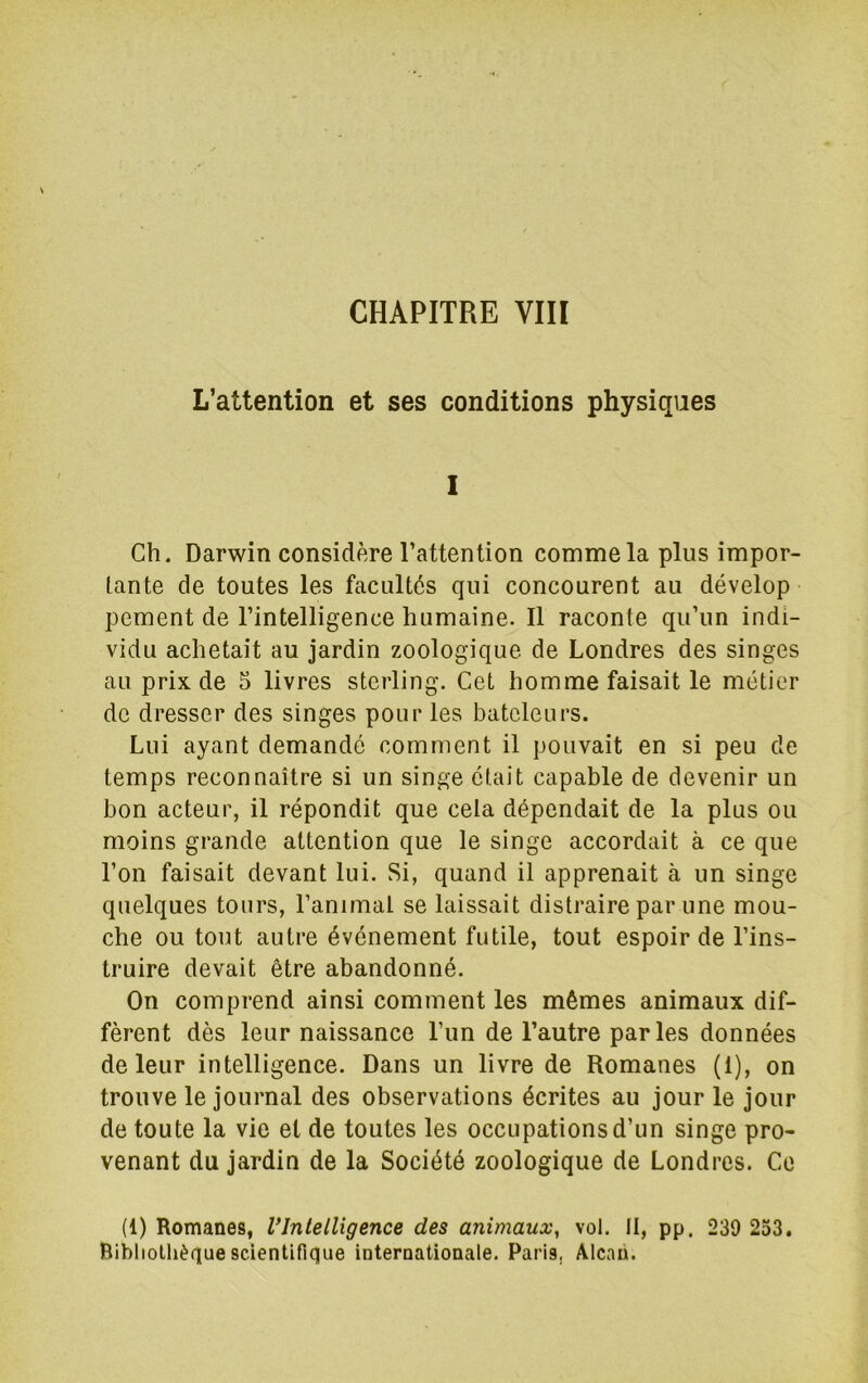 CHAPITRE VIH L’attention et ses conditions physiques 1 Ch. Darwin considère l’attention comme la plus impor- tante de toutes les facultés qui concourent au dévelop pement de l’intelligence humaine. Il raconte qu’un indi- vidu achetait au jardin zoologique de Londres des singes au prix de 5 livres sterling. Cet homme faisait le métier de dresser des singes pour les bateleurs. Lui ayant demandé comment il pouvait en si peu de temps reconnaître si un singe était capable de devenir un bon acteur, il répondit que cela dépendait de la plus ou moins grande attention que le singe accordait à ce que l’on faisait devant lui. Si, quand il apprenait à un singe quelques tours, l’animal se laissait distraire par une mou- che ou tout autre événement futile, tout espoir de l’ins- truire devait être abandonné. On comprend ainsi comment les mêmes animaux dif- fèrent dès leur naissance l’im de l’autre parles données de leur intelligence. Dans un livre de Romanes (1), on trouve le journal des observations écrites au jour le jour de toute la vie et de toutes les occupations d’un singe pro- venant du jardin de la Société zoologique de Londres. Ce (1) Romanes, VIntelligence des animaux, vol. II, pp. 239 233. Ribliolhèque scientifique internationale. Paris, Alcaii.