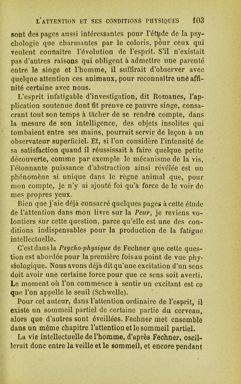 sont des pages aussi intéressantes pour rétyde de la psy- chologie que charmantes par le coloris, pour ceux qui veulent connaître l’évolution de l’esprit. S’il n’existait pas d’autres raisons qui obligent à admettre une parenté entre le singe et l’homme, il suffirait d’observer avec quelque attention ces animaux, pour reconnaître uné affi- nité certaine avec nous. L’esprit infatigable d’investigation, dit Romanes, l’ap- plication soutenue dont fit preuve ce pauvre singe, consa- crant tout son temps à tâcher de se rendre compte, dans la mesure de son intelligence, des objets insolites qui tombaient entre ses mains, pourrait servir de leçon à un observateur superficiel. Et, si l’on considère l’intensité de sa satisfaction quand il réussissait à faire quelque petite découverte, comme par exemple le mécanisme de la vis, l’étonnante puissance d’abstraction ainsi révélée est un phénomène si unique dans le règne animal que, pour mon compte, je n’y ai ajouté foi qu’à force de le voir de mes propres yeux. Rien que j’aie déjà consacré quelques pages à cette étude de l’attention dans mon livre sur la Peur, je reviens vo- lontiers sur cette question, parce qu’elle est une des con- ditions indispensables pour la production de la fatigue intellectuelle. C’est dans la Psycho-physique de Fechner que cette ques- tion est abordée pour la première fois au point de vue phy- siologique. Nous avons déjà dit qu’une excitation d’un sens doit avoir une certaine force pour que ce sens soit averti. Le moment où l’on commence à sentir un excitant est ce que l’on appelle le seuil (Schwelle). Pour cet auteur, dans l’attention ordinaire de l’esprit, il existe un sommeil partiel de certaine partie du cerveau, alors que d’autres sont éveillées. Fechner met ensemble dans un même chapitre l’attention et le sommeil partiel. La vie intellectuelle de l’homme, d’après Fechner, oscil- lerait donc entre la veille et le sommeil, et encore pendant