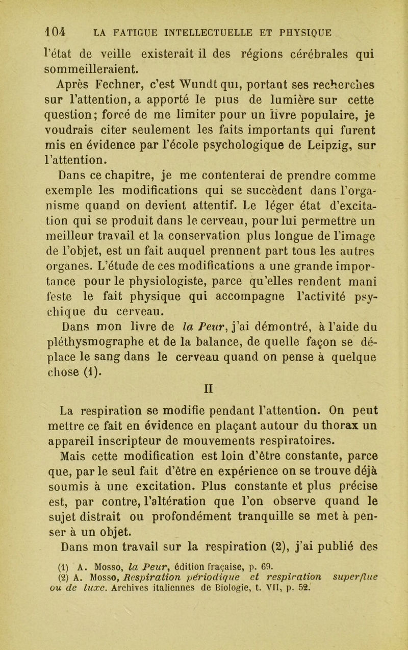 l’état de veille existerait il des régions cérébrales qui sommeilleraient. Après Fechner, c’est Wundt qui, portant ses recherches sur l’attention, a apporté le plus de lumière sur cette question; forcé de me limiter pour un livre populaire, je voudrais citer seulement les faits importants qui furent mis en évidence par l’école psychologique de Leipzig, sur l’attention. Dans ce chapitre, je me contenterai de prendre comme exemple les modifications qui se succèdent dans l’orga- nisme quand on devient attentif. Le léger état d’excita- tion qui se produit dans le cerveau, pour lui permettre un meilleur travail et la conservation plus longue de l’image de l’objet, est un fait auquel prennent part tous les autres organes. L’étude de ces modifications a une grande impor- tance pour le physiologiste, parce qu’elles rendent mani feste le fait physique qui accompagne l’activité psy- chique du cerveau. Dans mon livre de /a j’ai démontré, à l’aide du pléthysmographe et de la balance, de quelle façon se dé- place le sang dans le cerveau quand on pense à quelque chose (1). II La respiration se modifie pendant l’attention. On peut mettre ce fait en évidence en plaçant autour du thorax un appareil inscripteur de mouvements respiratoires. Mais cette modification est loin d’être constante, parce que, par le seul fait d’être en expérience on se trouve déjà soumis à une excitation. Plus constante et plus précise est, par contre, l’altération que l’on observe quand le sujet distrait ou profondément tranquille se met à pen- ser à un objet. Dans mon travail sur la respiration (2), j’ai publié des (1) A. Mosso, la Peur, édition fraçaise, p. 69. (2) A. Mosso, Respiration périodique et respiration superflue ou de luxe. Archives italiennes de Biologie, t. VII, p. 52.