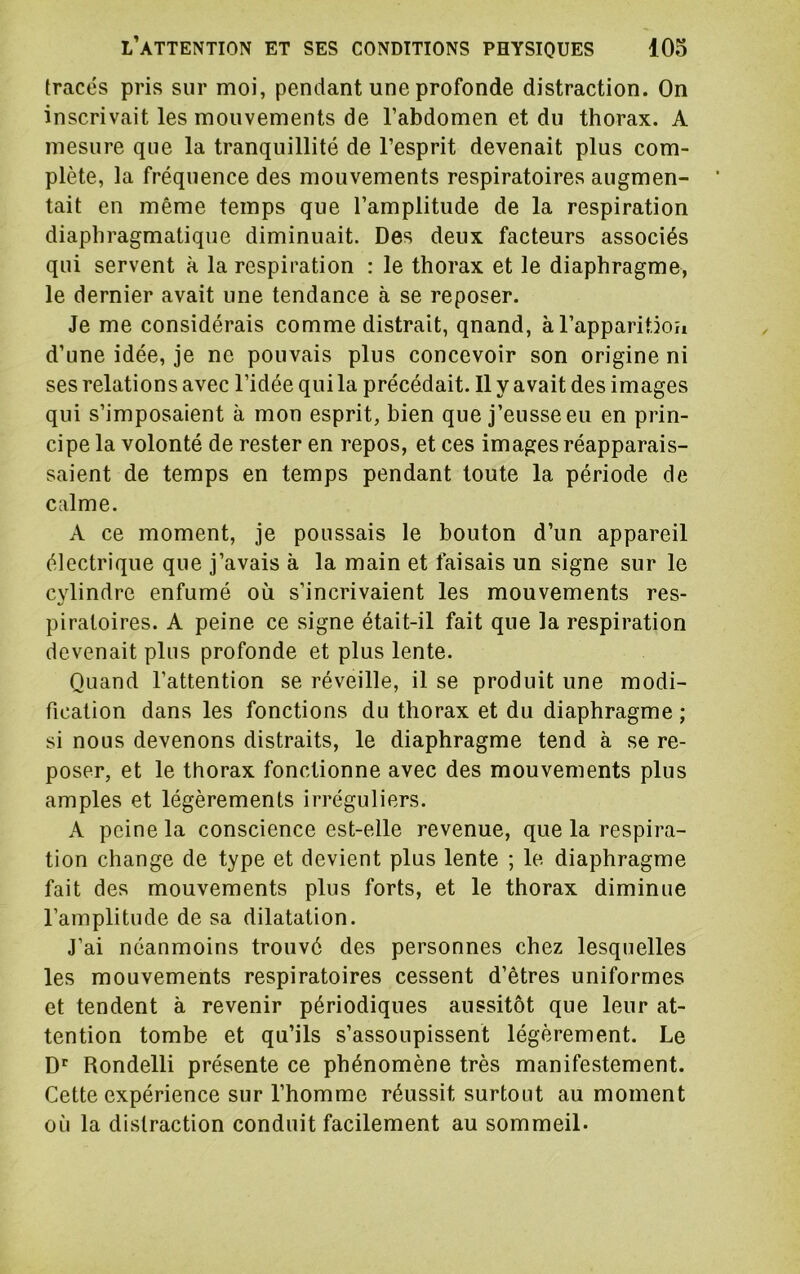 tracés pris sur moi, pendant une profonde distraction. On inscrivait les mouvements de l’abdomen et du thorax. A mesure que la tranquillité de l’esprit devenait plus com- plète, la fréquence des mouvements respiratoires augmen- tait en même temps que l’amplitude de la respiration diaphragmatique diminuait. Des deux facteurs associés qui servent à la respiration : le thorax et le diaphragme, le dernier avait une tendance à se reposer. Je me considérais comme distrait, qnand, àl’apparitioh d’une idée, je ne pouvais plus concevoir son origine ni ses relations avec l’idée qui la précédait. Il y avait des images qui s’imposaient à mon esprit, bien que j’eusse eu en prin- cipe la volonté de rester en repos, et ces images réapparais- saient de temps en temps pendant toute la période de calme. A ce moment, je poussais le bouton d’un appareil électrique que j’avais à la main et faisais un signe sur le cylindre enfumé où s’incrivaient les mouvements res- piratoires. A peine ce signe était-il fait que la respiration devenait plus profonde et plus lente. Quand l’attention se réveille, il se produit une modi- fication dans les fonctions du thorax et du diaphragme; si nous devenons distraits, le diaphragme tend à se re- poser, et le thorax fonctionne avec des mouvements plus amples et légèrements irréguliers. A peine la conscience est-elle revenue, que la respira- tion change de type et devient plus lente ; le diaphragme fait des mouvements plus forts, et le thorax diminue l’amplitude de sa dilatation. J’ai néanmoins trouvé des personnes chez lesquelles les mouvements respiratoires cessent d’êtres uniformes et tendent à revenir périodiques aussitôt que leur at- tention tombe et qu’ils s’assoupissent légèrement. Le Rondelli présente ce phénomène très manifestement. Cette expérience sur l’homme réussit surtout au moment où la distraction conduit facilement au sommeil.