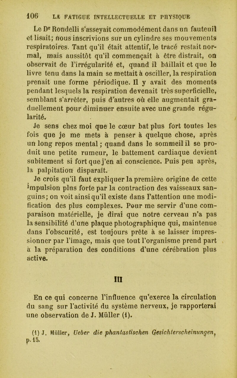 Le D'Rondelli s’asseyait commodément dans un fauteuil et lisait; nous inscrivions sur un cylindre ses mouvements respiratoires. Tant qu’il était attentif, le tracé restait nor- mal, mais aussitôt qu’il commençait à être distrait, on observait de l’irrégularité et, quand il bâillait et que le livre tenu dans la main se mettait à osciller, la respiration prenait une forme périodique. Il y avait des moments pendant lesquels la respiration devenait très superficielle, semblant s’arrêter, puis d’autres où elle augmentait gra- duellement pour diminuer ensuite avec une grande régu- larité. Je sens chez moi que le cœur bat plus fort toutes les fois que je me mets à penser à quelque chose, après un long repos mental ; quand dans le sommeil il se pro- duit une petite rumeur, le battement cardiaque devient subitement si fort que j’en ai conscience. Puis peu après, la palpitation disparaît. Je crois qu’il faut expliquer la première origine de cette Impulsion plus forte par la contraction des vaisseaux san- guins; on voit ainsi qu’il existe dans l’attention une modi- fication des plus complexes. Pour me servir d’une com- paraison matérielle, je dirai que notre cerveau n’a pas la sensibilité d’une plaque photographique qui, maintenue dans l’obscurité, est toujours prête à se laisser impres- sionner par l’image, mais que tout l’organisme prend part » à la préparation des conditions d’une cérébration plus active. III En ce qui concerne l’influence qu’exerce la circulation du sang sur l’activité du système nerveux, je rapporterai une observation de J. Müller (1). (1) J. Millier, Ueber die phantastischen Gesichlerscheinungen^ p.l5.