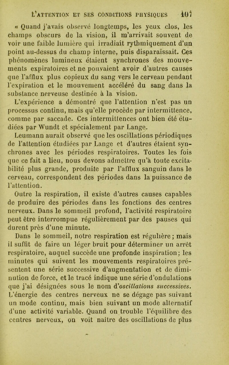 « Quand j’avais observe longtemps, les yeux, clos, les champs obscurs de la vision, il m’arrivait souvent de voir une faible lumière qui irradiait rythmiquement d’un point au-dessus du champ interne, puis disparaissait. Ces phénomènes lumineux étaient synchrones des mouve- ments expiratoires et ne pouvaient avoir d’autres causes que l’afflux plus copieux du sang vers le cerveau pendant l’expiration et le mouvement accéléré du sang dans la substance nerveuse destinée à la vision. L’expérience a démontré que l’attention n’est pas un processus continu, mais qu’elle procède par intermittence, comme par saccade. Ces intermittences ont bien été étu- diées par Wundt et spécialement par Lange. Leumann aurait observé que les oscillations périodiques de l’attention étudiées par Lange et d’autres étaient syn- chrones avec les périodes respiratoires. Toutes les fois que ce fait a lieu, nous devons admettre qu’à toute excita- bilité plus grande, produite par l’aftlux sanguin dans le cerveau, correspondent des périodes dans la puissance de l’attention. Outre la respiration, il existe d’autres causes capables de produire des périodes dans les fonctions des centres nerveux. Dans le sommeil profond, l’activité respiratoire peut être interrompue régulièrement par des pauses qui durent près d’une minute. Dans le sommeil, notre respiration est régulière ; mais il suffit de faire un léger bruit pour déterminer un arrêt respiratoire, auquel succède une profonde inspiration ; les minutes qui suivent les mouvements respiratoires pré- sentent une série successive d’augmentation et de dimi- nution de force, et le tracé indique une série d’ondulations que j’ai désignées sous le nom A'oscillalions successives. L’énergie des centres nerveux ne se dégage pas suivant un mode continu, mais bien suivant un mode alternatif d’une activité variable. Quand on trouble l’équilibre des centres nerveux, on voit naître des oscillations de plus