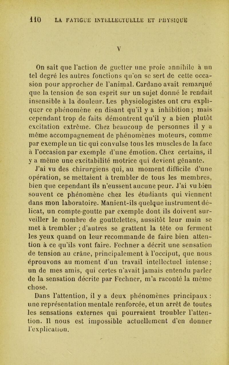 V On sait que Taction de gucücr une proie annihile à un tel degré les autres fonctions qu’on se sert de cette occa- sion pour approcher de l’anirnal. Cardano avait remarqué que la tension de son esprit sur un sujet donné le rendait insensible à la douleur. Les physiologistes ont cru expli- quer ce phénomène en disant qu’il y a inhibition; mais cependant trop de faits démontrent qu’il y a bien plutôt excitation extrême. Chez beaucoup de personnes il y a môme accompagnement de phénomènes moteurs, comme par exemple un tic qui convulse tous les muscles de la face à l’occasion par exemple d’une émotion. Chez certains, il y a môme une excitabilité motrice qui devient gênante. J’ai vu des chirurgiens qui, au moment difficile d’une opération, se mettaient à trembler de tous les membres, bien que cependant ils n’eussent aucune peur. J’ai vu bien souvent ce phénomène chez les étudiants qui viennent dans mon laboratoire. Manient-ils quelque instrument dé- licat, un compte-goutte par exemple dont ils doivent sur- veiller le nombre de gouttelettes, aussitôt leur main se met à trembler ; d’autres se grattent la tête ou ferment les yeux quand on leur recommande de faire bien atten- tion à ce qu’ils vont faire. Fechner a décrit une sensation de tension au crâne, principalement à l’occiput, que nous éprouvons au moment d’un travail intellectuel intense; un de mes amis, qui certes n’avait jamais entendu parler de la sensation décrite par Fechner, m’a raconté la môme chose. Dans l’attention, il y a deux phénomènes principaux : une représentation mentale renforcée, etun arrêt de toutes les sensations externes qui pourraient troubler l’atten- tion. Il nous est impossible actuellement d’en donner l’explicalJun.