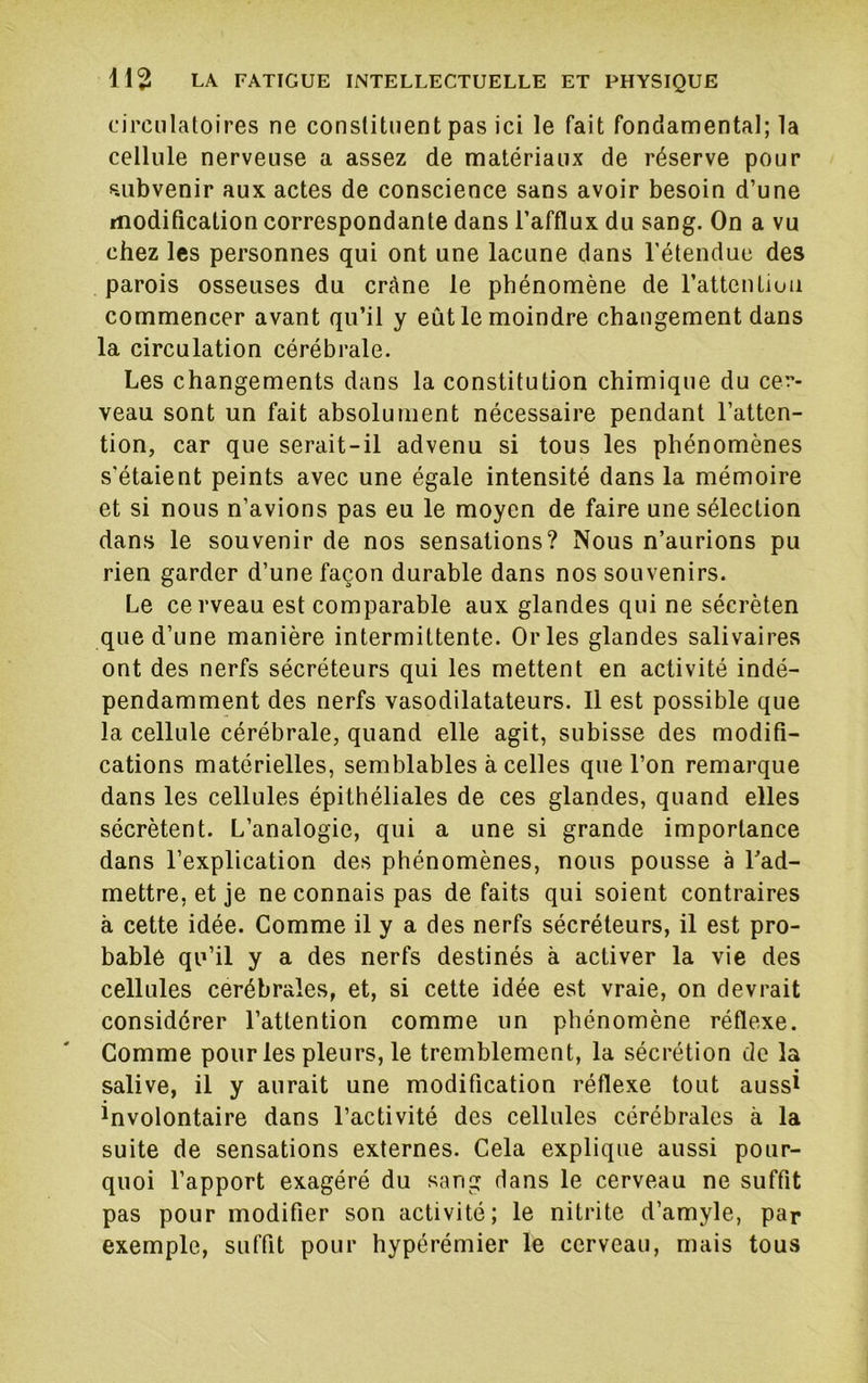 circulatoires ne constituent pas ici le fait fondamental; la cellule nerveuse a assez de matériaux de réserve pour subvenir aux actes de conscience sans avoir besoin d’une modification correspondante dans l’afflux du sang. On a vu chez les personnes qui ont une lacune dans l’étendue des parois osseuses du crâne le phénomène de l’attenlioa commencer avant qu’il y eût le moindre changement dans la circulation cérébrale. Les changements dans la constitution chimique du cer- veau sont un fait absolument nécessaire pendant l’atten- tion, car que serait-il advenu si tous les phénomènes s’étaient peints avec une égale intensité dans la mémoire et si nous n’avions pas eu le moyen de faire une sélection dans le souvenir de nos sensations? Nous n’aurions pu rien garder d’une façon durable dans nos souvenirs. Le cerveau est comparable aux glandes qui ne sécrèten que d’une manière intermittente. Or les glandes salivaires ont des nerfs sécréteurs qui les mettent en activité indé- pendamment des nerfs vasodilatateurs. Il est possible que la cellule cérébrale, quand elle agit, subisse des modifi- cations matérielles, semblables à celles que l’on remarque dans les cellules épithéliales de ces glandes, quand elles sécrètent. L’analogie, qui a une si grande importance dans l’explication des phénomènes, nous pousse à l'ad- mettre, et je ne connais pas de faits qui soient contraires à cette idée. Comme il y a des nerfs sécréteurs, il est pro- bable qu’il y a des nerfs destinés à activer la vie des cellules cérébrales, et, si cette idée est vraie, on devrait considérer l’attention comme un phénomène réflexe. Gomme pour les pleurs, le tremblement, la sécrétion de la salive, il y aurait une modification réflexe tout aussi involontaire dans l’activité des cellules cérébrales à la suite de sensations externes. Cela explique aussi pour- quoi l’apport exagéré du sang dans le cerveau ne suffit pas pour modifier son activité; le nitrite d’amyle, par exemple, suffit pour hypérémier le cerveau, mais tous