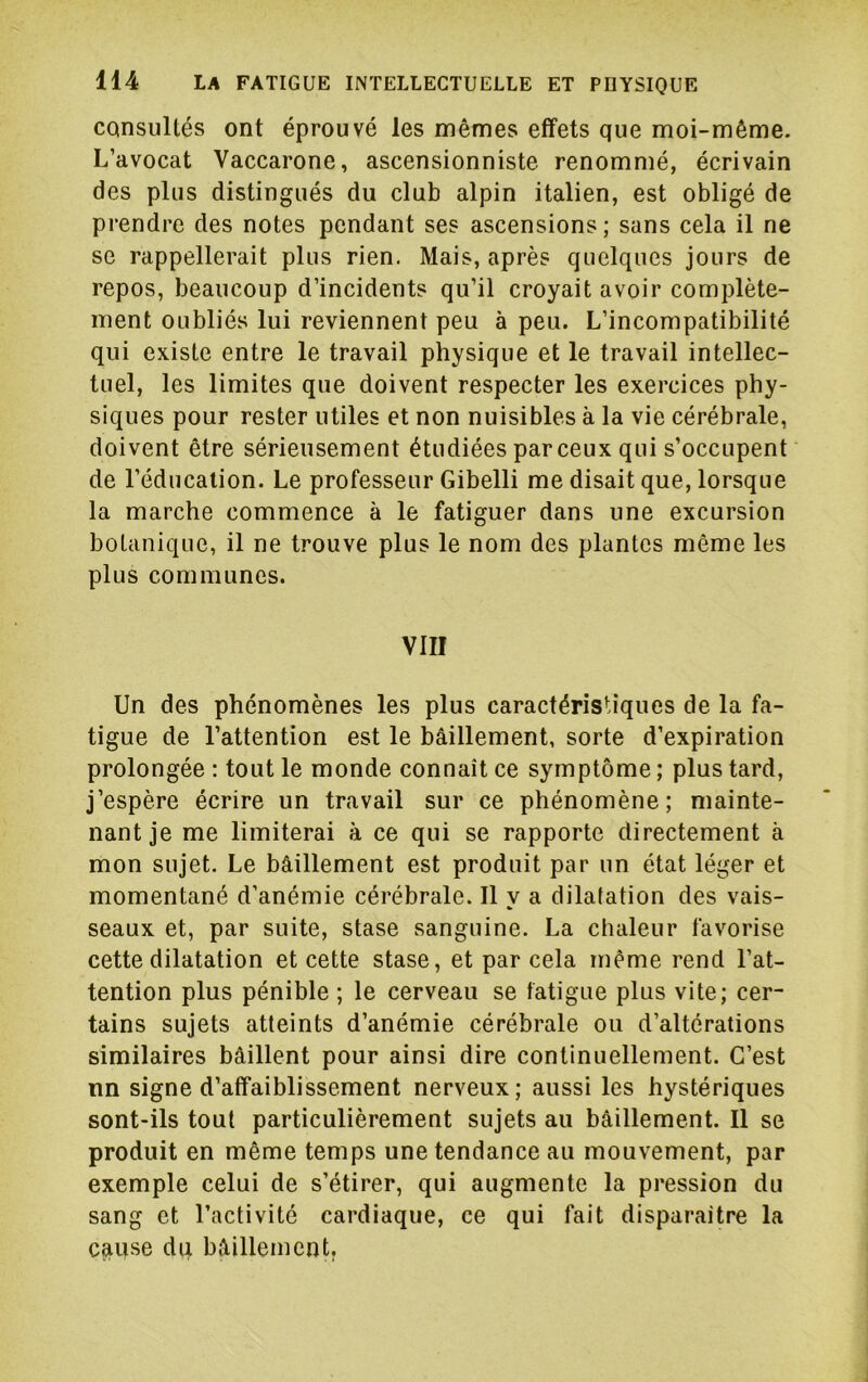 consultés ont éprouvé les mêmes effets que moi-même. L’avocat Vaccarone, ascensionniste renommé, écrivain des plus distingués du club alpin italien, est obligé de prendre des notes pendant ses ascensions; sans cela il ne se rappellerait plus rien. Mais, après quelques jours de repos, beaucoup d’incidents qu’il croyait avoir complète- ment oubliés lui reviennent peu à peu. L’incompatibilité qui existe entre le travail physique et le travail intellec- tuel, les limites que doivent respecter les exercices phy- siques pour rester utiles et non nuisibles à la vie cérébrale, doivent être sérieusement étudiées par ceux qui s’occupent de l’éducation. Le professeur Gibelli me disait que, lorsque la marche commence à le fatiguer dans une excursion botanique, il ne trouve plus le nom des plantes même les plus communes. VIII Un des phénomènes les plus caractéristiques de la fa- tigue de l’attention est le bâillement, sorte d’expiration prolongée : tout le monde connaît ce symptôme ; plus tard, j’espère écrire un travail sur ce phénomène; mainte- nant je me limiterai à ce qui se rapporte directement à mon sujet. Le bâillement est produit par un état léger et momentané d’anémie cérébrale. Il y a dilatation des vais- seaux et, par suite, stase sanguine. La chaleur favorise cette dilatation et cette stase, et par cela même rend l’at- tention plus pénible ; le cerveau se fatigue plus vite; cer- tains sujets atteints d’anémie cérébrale ou d’altérations similaires bâillent pour ainsi dire continuellement. C’est nn signe d’affaiblissement nerveux; aussi les hystériques sont-ils tout particulièrement sujets au bâillement. Il se produit en même temps une tendance au mouvement, par exemple celui de s’étirer, qui augmente la pression du sang et l’activité cardiaque, ce qui fait disparaître la cause du bâillement.