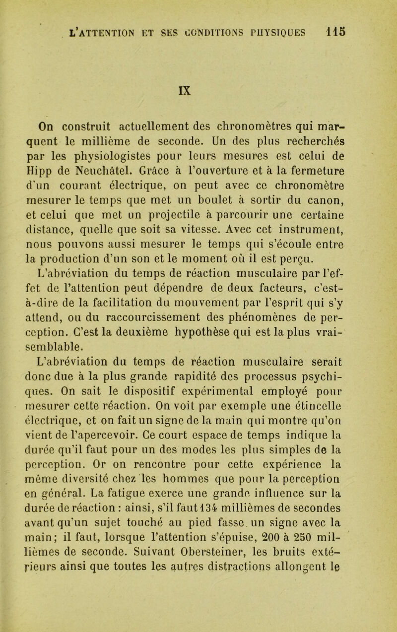 IX On construit actuellement des chronomètres qui mar- quent le millième de seconde. Un des plus recherchés par les physiologistes pour leurs mesures est celui de Hipp de Neuchâtel. Grâce à l’ouverture et à la fermeture d'un courant électrique, on peut avec ce chronomètre mesurer le temps que met un boulet à sortir du canon, et celui que met un projectile à parcourir une certaine distance, quelle que soit sa vitesse. Avec cet instrument, nous pouvons aussi mesurer le temps qui s’écoule entre la production d’un son et le moment où il est perçu. L’abréviation du temps de réaction musculaire par l’ef- fet de l’attention peut dépendre de deux facteurs, c’est- à-dire de la facilitation du mouvement par l’esprit qui s’y attend, ou du raccourcissement des phénomènes de per- ception. C’est la deuxième hypothèse qui est la plus vrai- semblable. L’abréviation du temps de réaction musculaire serait donc due à la plus grande rapidité des processus psychi- ques. On sait le dispositif expérimental employé pour mesurer cette réaction. On voit par exemple une étincelle électrique, et on fait un signe de la main qui montre qu’on vient de l’apercevoir. Ce court espace de temps indique la durée qu’il faut pour un des modes les plus simples de la perception. Or on rencontre pour cette expérience la meme diversité chez les hommes que pour la perception en général. La fatigue exerce une grande influence sur la durée de réaction ; ainsi, s’il faut 134 millièmes de secondes avant qu’un sujet touché au pied fasse un signe avec la main; il faut, lorsque l’attention s’épuise, 200 à 250 mil- lièmes de seconde. Suivant Obersteiner, les bruits exté- rieurs ainsi que toutes les autres distractions allongent le