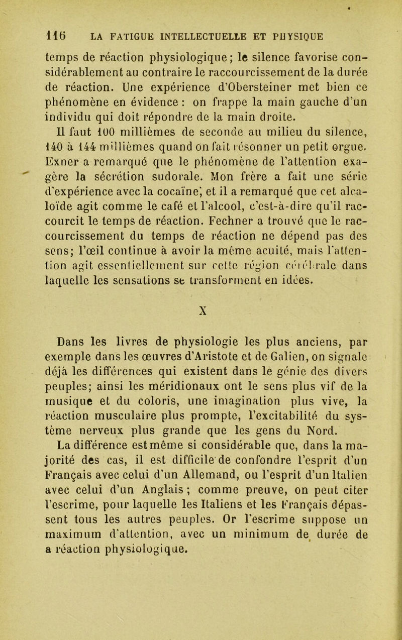 temps de réaction physiologique; le silence favorise con- sidérablement au contraire le raccourcissement de la durée de réaction. Une expérience d’Obersteiner met bien ce phénomène en évidence; on frappe la main gauche d’un individu qui doit répondre de la main droite. 11 faut 100 millièmes de seconde au milieu du silence, 140 à 144 millièmes quand on fait résonner un petit orgue. Exner a remarqué que le phénomène de l’attention exa- gère la sécrétion sudorale. Mon frère a fait une série d'expérience avec la cocaïne', et il a remarqué que cet alca- loïde agit comme le café et l’alcool, c’est-à-dire qu’il rac- courcit le temps de réaction. Fechner a trouvé que le rac- courcissement du temps de réaction ne dépend pas des sens; l’œil continue à avoir la même acuité, mais l'atlen- lion agit cssenlicllcment sur celle région c('iél.i-ale dans laquelle les sensations se transforment en idées. X Dans les livres de physiologie les plus anciens, par exemple dans les œuvres d’Aristote et de Galien, on signale déjà les différences qui existent dans le génie des divers peuples; ainsi les méridionaux ont le sens plus vif de la musique et du coloris, une imagination plus vive, la réaction musculaire plus prompte, l’excitabilité du sys- tème nerveux plus grande que les gens du Nord. La différence est même si considérable que, dans la ma- jorité des cas, il est difficile de confondre l’esprit d’un Français avec celui d'un Allemand, ou l’esprit d’un Italien avec celui d’un Anglais; comme preuve, on peut citer l’escrime, pour laquelle les Italiens et les Français dépas- sent tous les autres peuples. Or l'escrime suppose un maximum d'attention, avec un minimum de^ durée de a réaction physiologique.