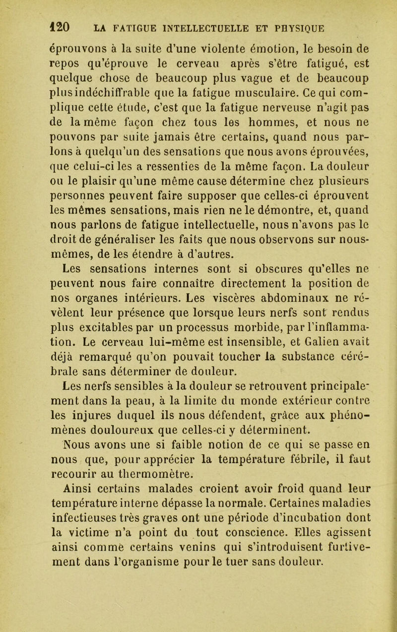 éprouvons à la suite d’une violente émotion, le besoin de repos qu’éprouve le cerveau après s’ètre fatigué, est quelque chose de beaucoup plus vague et de beaucoup plus indéchiffrable que la fatigue musculaire. Ce qui com- plique cette étude, c’est que la fatigue nerveuse n’agit pas de la même façon chez tous les hommes, et nous ne pouvons par suite jamais être certains, quand nous par- lons à quelqu’un des sensations que nous avons éprouvées, que celui-ci les a ressenties de la même façon. La douleur ou le plaisir qu’une même cause détermine chez plusieurs personnes peuvent faire supposer que celles-ci éprouvent les mêmes sensations, mais rien ne le démontre, et, quand nous parlons de fatigue intellectuelle, nous n’avons pas le droit de généraliser les faits que nous observons sur nous- mêmes, de les étendre à d’autres. Les sensations internes sont si obscures qu’elles ne peuvent nous faire connaître directement la position de nos organes intérieurs. Les viscères abdominaux ne ré- vèlent leur présence que lorsque leurs nerfs sont rendus plus excitables par un processus morbide, par l’inflamma- tion. Le cerveau lui-même est insensible, et Galien avait déjà remarqué qu’on pouvait toucher la substance céré- brale sans déterminer de douleur. Les nerfs sensibles à la douleur se retrouvent principale* ment dans la peau, à la limite du monde extérieur contre les injures duquel ils nous défendent, grâce aux phéno- mènes douloureux que celles-ci y déterminent. Nous avons une si faible notion de ce qui se passe en nous que, pour apprécier la température fébrile, il faut recourir au thermomètre. Ainsi certains malades croient avoir froid quand leur température interne dépasse la normale. Certaines maladies infectieuses très graves ont une période d’incubation dont la victime n’a point du tout conscience. Elles agissent ainsi comme certains venins qui s’introduisent furtive- ment dans l’organisme pour le tuer sans douleur.