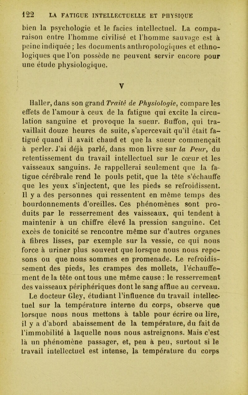 bien la psychologie et le faciès intellectuel. La compa- raison entre l’homme civilisé et l’homme sauvnge est à peine indiquée ; les documents antliropologi(|nes et ethno- logiques que l’on possède ne peuvent servir encore pour une étude physiologique. V Haller, dans son grand Traité de Physiologie, compare les effets de l’amour à ceux de la fatigue qui excite la circu- lation sanguine et provoque la sueur. Buffon, qui tra- vaillait douze heures de suite, s'apercevait qu’il était fa- tigué quand il avait chaud et que la sueur commençait à perler. J’ai déjà parlé, dans mon livre sur la Peur, du retentissement du travail intellectuel sur le cœur et les vaisseaux sanguins. Je rappellerai seulement que la fa- tigue cérébrale rend le pouls petit, que la tête s’échauffe que les yeux s’injectent, que les pieds se refroidissent. Il y a des personnes qui ressentent en même temps des bourdonnements d’oreilles. Ces phénomènes sont pro- duits par le resserrement des vaisseaux, qui tendent à maintenir à un chiffre élevé la pression sanguine. Cet excès de tonicité se rencontre même sur d’autres organes à fibres lisses, par exemple sur la vessie, ce qui nous force à uriner plus souvent que lorsque nous nous repo- sons ou que nous sommes en promenade. Le refroidis- sement des pieds, les crampes des mollets, réchauffe- ment delà tête ont tous une même cause: le resserrement des vaisseaux périphériques dont le sang afflue au cerveau. Le docteur Gley, étudiant l’influence du travail intellec- tuel sur la température interne du corps, observe que lorsque nous nous mettons à table pour écrire ou lire, il y a d’abord abaissement de la température, du fait de l’immobilité à laquelle nous nous astreignons. Mais c’est là un phénomène passager, et, peu à peu, surtout si le travail intellectuel est intense, la température du corps