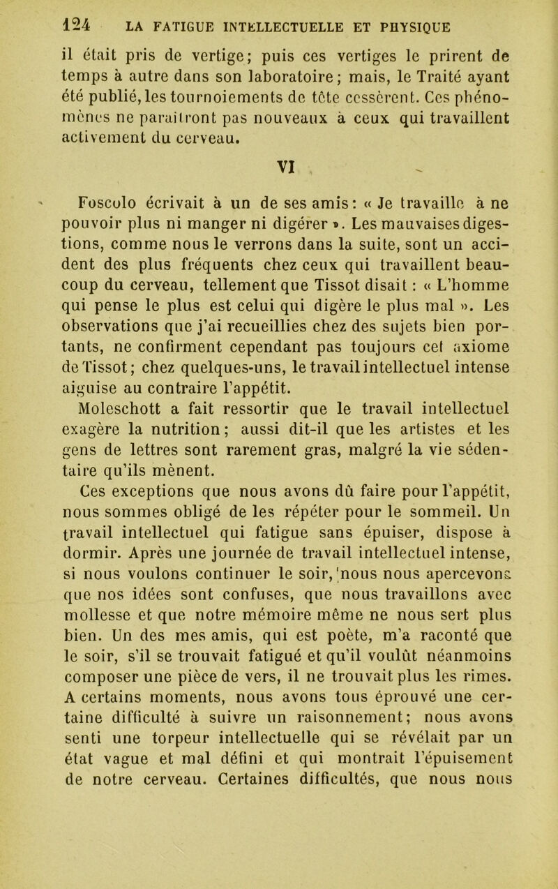 il était pris de vertige; puis ces vertiges le prirent de temps à autre dans son laboratoire ; mais, le Traité ayant été publié, les tournoiements de tête cessèrent. Ces phéno- mènes ne parai I ront pas nouveaux à ceux qui travaillent activement du cerveau. VI Fosculo écrivait à un de ses amis; « Je travaille à ne pouvoir plus ni manger ni digérer i*. Les mauvaises diges- tions, comme nous le verrons dans la suite, sont un acci- dent des plus fréquents chez ceux qui travaillent beau- coup du cerveau, tellement que Tissot disait : « L’homme qui pense le plus est celui qui digère le plus mal ». Les observations que j’ai recueillies chez des sujets bien por- tants, ne confirment cependant pas toujours ce( axiome de Tissot; chez quelques-uns, le travail intellectuel intense aiguise au contraire l’appétit. Moleschott a fait ressortir que le travail intellectuel exagère la nutrition ; aussi dit-il que les artistes et les gens de lettres sont rarement gras, malgré la vie séden- taire qu’ils mènent. Ces exceptions que nous avons dû faire pour l’appétit, nous sommes obligé de les répéter pour le sommeil. Un travail intellectuel qui fatigue sans épuiser, dispose à dormir. Après une journée de travail intellectuel intense, si nous voulons continuer le soir, |nous nous apercevons que nos idées sont confuses, que nous travaillons avec mollesse et que notre mémoire même ne nous sert plus bien. Un des mes amis, qui est poète, m’a raconté que le soir, s’il se trouvait fatigué et qu’il voulût néanmoins composer une pièce de vers, il ne trouvait plus les rimes. A certains moments, nous avons tous éprouvé une cer- taine difficulté à suivre un raisonnement; nous avons senti une torpeur intellectuelle qui se révélait par un état vague et mal défini et qui montrait l’épuisement de notre cerveau. Certaines difficultés, que nous nous