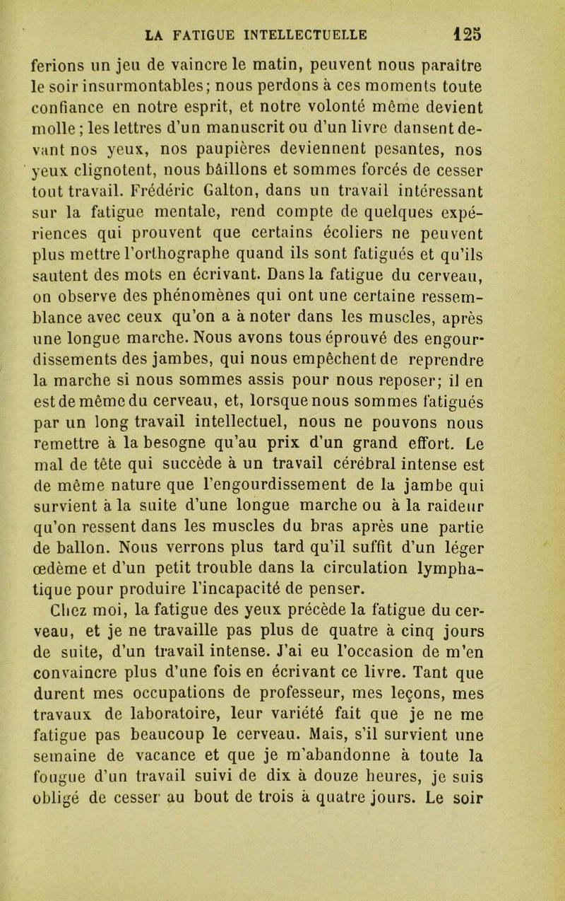 ferions un jeu de vaincre le matin, peuvent nous paraître le soir insurmontables; nous perdons à ces moments toute confiance en notre esprit, et notre volonté même devient molle ; les lettres d’un manuscrit ou d’un livre dansent de- vant nos yeux, nos paupières deviennent pesantes, nos yeux clignotent, nous bâillons et sommes forcés de cesser tout travail. Frédéric G al ton, dans un travail intéressant sur la fatigue mentale, rend compte de quelques expé- riences qui prouvent que certains écoliers ne peuvent plus mettre l’orthographe quand ils sont fatigués et qu’ils sautent des mots en écrivant. Dans la fatigue du cerveau, on observe des phénomènes qui ont une certaine ressem- blance avec ceux qu’on a à noter dans les muscles, après une longue marche. Nous avons tous éprouvé des engour- dissements des jambes, qui nous empêchent de reprendre la marche si nous sommes assis pour nous reposer; il en est de même du cerveau, et, lorsque nous sommes fatigués par un long travail intellectuel, nous ne pouvons nous remettre à la besogne qu’au prix d’un grand effort. Le mal de tête qui succède à un travail cérébral intense est de même nature que l’engourdissement de la jambe qui survient à la suite d’une longue marche ou à la raideur qu’on ressent dans les muscles du bras après une partie de ballon. Nous verrons plus tard qu’il suffit d’un léger œdème et d’un petit trouble dans la circulation lympha- tique pour produire l’incapacité de penser. Chez moi, la fatigue des yeux précède la fatigue du cer- veau, et je ne travaille pas plus de quatre à cinq jours de suite, d’un travail intense. J’ai eu l’occasion de m’en convaincre plus d’une fois en écrivant ce livre. Tant que durent mes occupations de professeur, mes leçons, mes travaux de laboratoire, leur variété fait que je ne me fatigue pas beaucoup le cerveau. Mais, s’il survient une semaine de vacance et que je m’abandonne à toute la fougue d’un travail suivi de dix à douze heures, je suis obligé de cesser au bout de trois à quatre jours. Le soir