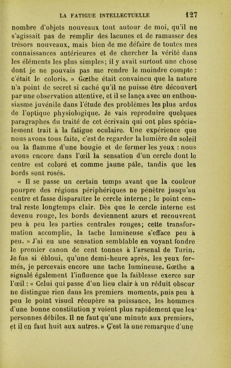 nombre d’objets nouveaux tout autour de moi, qu’il ne s’agissait pas de remplir des lacunes et de ramasser des trésors nouveaux, mais bien de me défaire de toutes mes connaissances antérieures et de chercher la vérité dans les éléments les plus simples; il y avait surtout une chose dont je ne pouvais pas me rendre le moindre compte : c’était le coloris. » Goethe était convaincu que la nature n’a point de secret si caché qu’il ne puisse être découvert par une observation attentive, et il se lança avec un enthou- siasme juvénile dans l’étude des problèmes les plus ardus de l’optique physiologique. Je vais reproduire quelques paragraphes du traité de cet écrivain qui ont plus spécia- letnent trait à la fatigue oculaire. Une expérience que nous avons tous faite, c’est de regarder la lumière du soleil ou la flamme d’une bougie et de fermer les yeux : nous avons encore dans l’œil la sensation d’un cercle dont le centre est coloré et comme jaune pâle, tandis que les bords sont rosés. « Il se passe un certain temps avant que la couleur pourpre des régions périphériques ne pénètre jusqu’au centre et fasse disparaître le cercle interne ; le point cen- tral reste longtemps clair. Dès que le cercle interne est devenu rouge, les bords deviennent azurs et recouvrent peu à peu les parties centrales rouges; cette transfor- mation accomplie, la tache lumineuse s’efface peu à peu. » J’ai eu une sensation semblable en voyant fondre le premier canon de cent tonnes à l’arsenal de Turin. Je fus si ébloui, qu’une demi-heure après, les yeux fer- més, je percevais encore une tache lumineuse. Gœthe a signalé également l’influence que la faiblesse exerce sur l’œil : « Celui qui passe d’un lieu clair à un réduit obscur ne distingue rien dans les premiers moments, puis peu à peu le point visuel récupère sa puissance, les hommes d’une bonne constitution y voient plus rapidement que lea*^ personnes débiles. Il ne faut qu’une minute aux premiers, et il en faut huit aux autres. » Ç’est là une remarque d’une