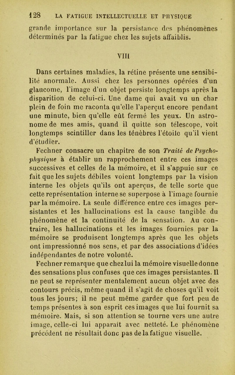 grande importance sur la persistance des phénomènes déterminés par la fatigue chez les sujets affaiblis. VIII Dans certaines maladies, la rétine présente une sensibi- lité anormale. Aussi chez les personnes opérées d’un glaucome, l'image d’un objet persiste longtemps après la disparition de celui-ci. Une dame qui avait vu un char plein de foin me raconta qu’elle l’aperçut encore pendant une minute, bien qu’elle eût fermé les yeux. Un astro- nome de mes amis, quand il quitte son télescope, voit longtemps scintiller dans les ténèbres l’étoile qu’il vient d’étudier. Fechner consacre un chapitre de son Traité de Psycho- physique à établir un rapprochement entre ces images successives et celles de la mémoire, et il s'appuie sur ce fait que les sujets débiles voient longtemps par la vision interne les objets qu’ils ont aperçus, de telle sorte que cette représentation interne se superpose à l’image fournie par la mémoire. La seule différence entre ces images per- sistantes et les hallucinations est la cause tangible du phénomène et la continuité de la sensation. Au con- traire, les hallucinations et les images fournies par la mémoire se produisent longtemps après que les objets ont impressionné nos sens, et par des associations d’idées indépendantes de notre volonté. Fechner remarque que chezlui la mémoire visuelle donne des sensations plus confuses que ces images persistantes. Il ne peut se représenter mentalement aucun objet avec des contours précis, même quand il s’agit de choses qu’il voit tous les jours; il ne peut même garder que fort peu de temps présentes à son esprit ces images que lui fournit sa mémoire. Mais, si son attention se tourne vers une autre image, celle-ci lui apparait avec netteté. Le phénomène précédent ne résultait donc pas de la fatigue visuelle.