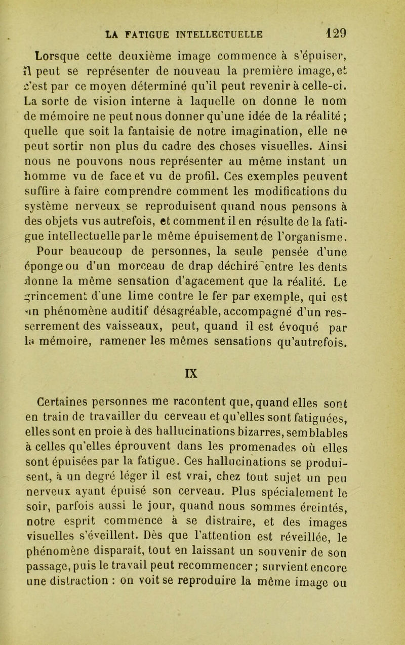 Lorsque cette deuxième image commence à s’épuiser, i\ peut se représenter de nouveau la première image,et c’est par ce moyen déterminé qu’il peut revenir à celle-ci. La sorte de vision interne à laquelle on donne le nom de mémoire ne peut nous donner qu'une idée de la réalité ; quelle que soit la fantaisie de notre imagination, elle ne peut sortir non plus du cadre des choses visuelles. Ainsi nous ne pouvons nous représenter au même instant un homme vu de face et vu de profil. Ces exemples peuvent suffire à faire comprendre comment les modifications du système nerveux se reproduisent quand nous pensons à des objets vus autrefois, et comment il en résulte de la fati- gue intellectuelle parle même épuisement de l’organisme. Pour beaucoup de personnes, la seule pensée d’une éponge ou d’un morceau de drap déchiréentre les dents donne la même sensation d’agacement que la réalité. Le grincement d'une lime contre le fer par exemple, qui est '«in phénomène auditif désagréable, accompagné d’un res- serrement des vaisseaux, peut, quand il est évoqué par la mémoire, ramener les mêmes sensations qu’autrefois, IX Certaines personnes me racontent que, quand elles sont en train de travailler du cerveau et qu’elles sont fatiguées, elles sont en proie à des hallucinations bizarres, semblables à celles qu’elles éprouvent dans les promenades où elles sont épuisées par la fatigue. Ces hallucinations se produi- sent, à un degré léger il est vrai, chez tout sujet un peu nerveux ayant épuisé son cerveau. Plus spécialement le soir, parfois aussi le jour, quand nous sommes éreintés, notre esprit commence à se distraire, et des images visuelles s’éveillent. Dès que l’attention est réveillée, le phénomène disparaît, tout en laissant un souvenir de son passage, puis le travail peut recommencer ; survient encore une distraction : on voit se reproduire la même image ou