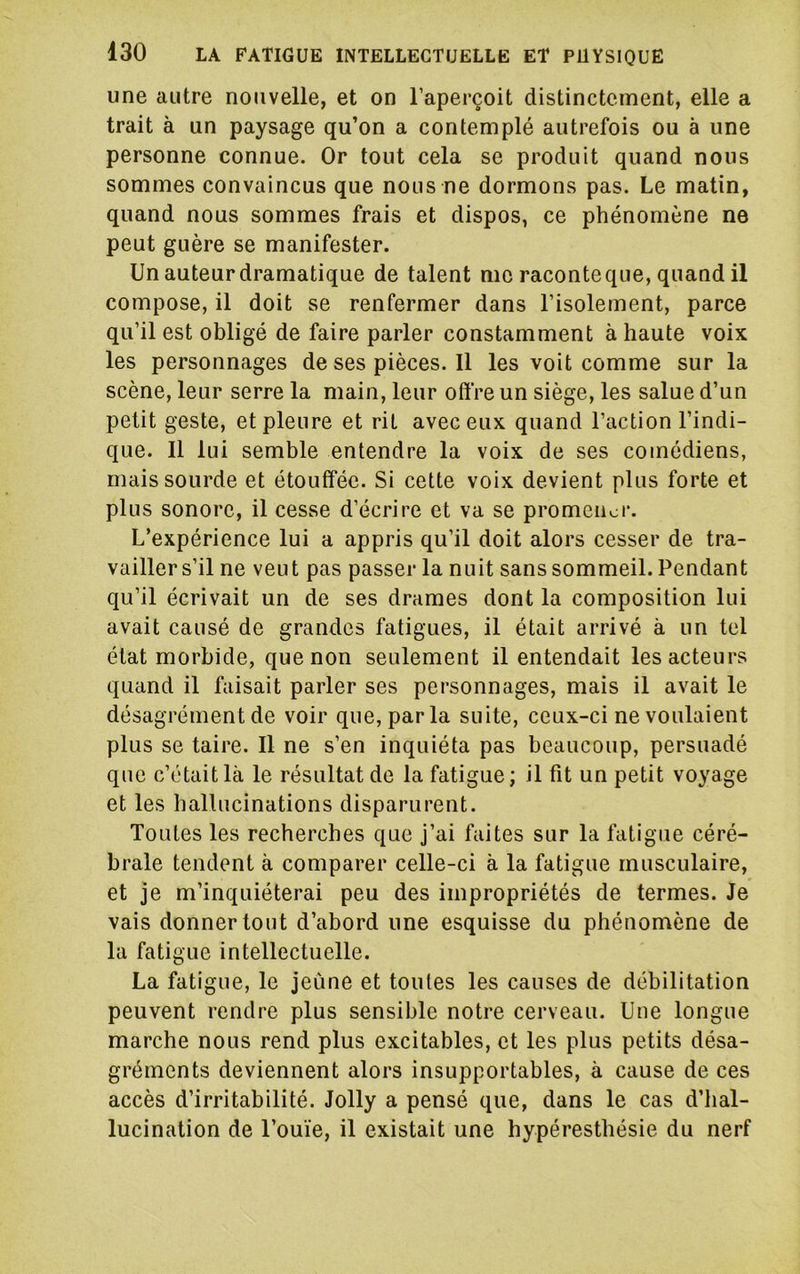 une autre nouvelle, et on l’aperçoit distinctement, elle a trait à un paysage qu’on a contemplé autrefois ou à une personne connue. Or tout cela se produit quand nous sommes convaincus que nous ne dormons pas. Le matin, quand nous sommes frais et dispos, ce phénomène ne peut guère se manifester. Un auteur dramatique de talent me raconteque, quand il compose, il doit se renfermer dans l’isolement, parce qu’il est obligé de faire parler constamment à haute voix les personnages de ses pièces. Il les voit comme sur la scène, leur serre la main, leur offre un siège, les salue d’un petit geste, et pleure et rit avec eux quand l’action l’indi- que. Il lui semble entendre la voix de ses comédiens, mais sourde et étouffée. Si cette voix devient plus forte et plus sonore, il cesse d’écrire et va se promener. L’expérience lui a appris qu’il doit alors cesser de tra- vailler s’il ne veut pas passer la nuit sans sommeil. Pendant qu’il écrivait un de ses drames dont la composition lui avait causé de grandes fatigues, il était arrivé à un tel état morbide, que non seulement il entendait les acteurs quand il faisait parler ses personnages, mais il avait le désagrément de voir que, par la suite, ceux-ci ne voulaient plus se taire. Il ne s’en inquiéta pas beaucoup, persuadé que c’était là le résultat de la fatigue; il fit un petit voyage et les hallucinations disparurent. Toutes les recherches que j’ai faites sur la fatigue céré- brale tendent à comparer celle-ci à la fatigue musculaire, et je m’inquiéterai peu des impropriétés de termes. Je vais donner tout d’abord une esquisse du phénomène de la fatigue intellectuelle. La fatigue, le jeûne et toutes les causes de débilitation peuvent rendre plus sensible notre cerveau. Une longue marche nous rend plus excitables, et les plus petits désa- gréments deviennent alors insupportables, à cause de ces accès d’irritabilité. Jolly a pensé que, dans le cas d’iial- lucination de l’ouïe, il existait une hypéresthésie du nerf