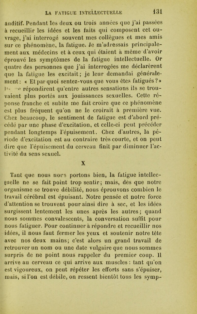 auditif. Pendant les deux ou trois années que j’ai passées à recueillir les idées et les faits qui composent cet ou- vrage, j’ai interrogé souvent mes collègues et mes amis sur ce phénomène, la fatigue. Je m’adi essais principale- ment aux médecins et à ceux qui étaient à même d’avoir éprouvé les symptômes de la fatigue intellectuelle. Or quatre des personnes que j’ai interrogées me déclarèrent que la faligue les excitait; je leur demandai générale- ment: a Et par quoi sentez-vous que vous êtes fatigués?» I'- répondirent qu’entre autres sensations ils se trou- vaient plus portés aux jouissances sexuelles. Cette ré- ponse franche et subite me fait croire que ce phénomène est plus fréquent qu’on ne le croirait à première vue. Chez beaucoup, le sentiment de faligue est d’abord pré- cédé par une phase d’excitation, et celle-ci peut précéder pendant longtemps l’épuisement. Chez d’autres, la pé- riode d’excitation est au contraire très courte, et on peut dire que l’épuisement du cerveau finit par diminuer l’ac- tivité du sens sexuel. X Tant que nous nous portons bien, la fatigue intellec- tuelle ne se fait point trop sentir; mais, dès que notre organisme se trouve débilité, nous éprouvons combien le travail cérébral est épuisant. Notre pensée et notre force d’attention se trouvent pour ainsi dire à sec, et les idées surgissent lentement les unes après les autres; quand nous sommes convalescents, la conversation suffit pour nous fatiguer. Pour continuer à répondre et recueillir nos idées, il nous faut fermer les yeux et soutenir notre tète avec nos deux mains; c’est alors un grand travail de retrouver un nom ou une date vulgaire que nous sommes surpris de ne point nous rappeler du premier coup. 11 arrive au cerveau ce qui arrive aux muscles ; tant qu’on est vigoureux, on peut répéter les efforts sans s’épuiser, mais, si l’on est débile, on ressent bientôt tous les symp-