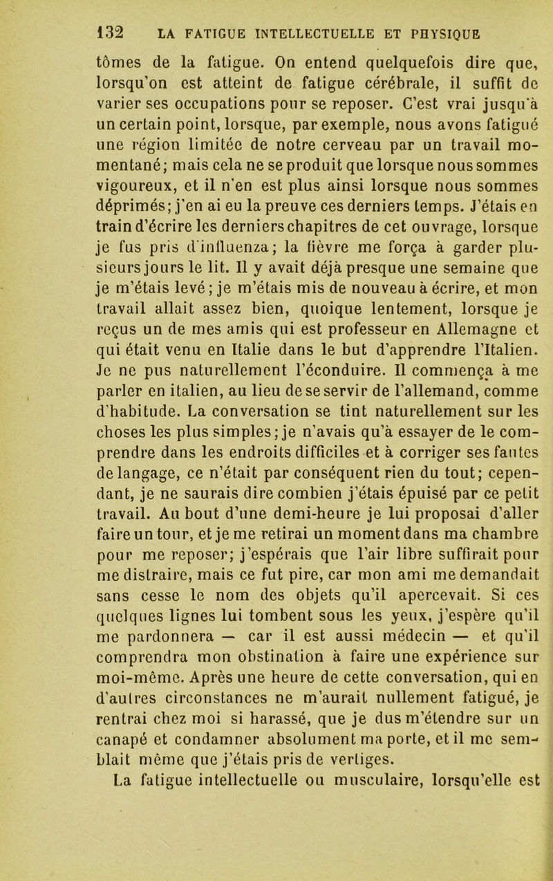 tômes de la fatigue. On entend quelquefois dire que, lorsqu’on est atteint de fatigue cérébrale, il suffit de varier ses occupations pour se reposer. C’est vrai jusqu'à un certain point, lorsque, par exemple, nous avons fatigué une région limitée de notre cerveau par un travail mo- mentané ; mais cela ne se produit que lorsque nous sommes vigoureux, et il n’en est plus ainsi lorsque nous sommes déprimés; j’en ai eu la preuve ces derniers temps. J’étais en train d’écrire les derniers chapitres de cet ouvrage, lorsque Je fus pris d inlluenza; la fièvre me força à garder plu- sieurs jours le lit. 11 y avait déjà presque une semaine que je m’étais levé ; je m’étais mis de nouveau à écrire, et mon travail allait assez bien, quoique lentement, lorsque je reçus un de mes amis qui est professeur en Allemagne et qui était venu en Italie dans le but d’apprendre l’Italien. Je ne pus naturellement l’éconduire. Il commença à me parler en italien, au lieu de se servir de l’allemand, comme d’habitude. La conversation se tint naturellement sur les choses les plus simples ; je n’avais qu’à essayer de le com- prendre dans les endroits difficiles et à corriger ses fautes de langage, ce n’était par conséquent rien du tout; cepen- dant, je ne saurais dire combien j’étais épuisé par ce petit travail. Au bout d’une demi-heure je lui proposai d’aller faire un tour, et je me retirai un moment dans ma chambre pour me reposer; j’espérais que l’air libre suffirait pour me distraire, mais ce fut pire, car mon ami me demandait sans cesse le nom des objets qu’il apercevait. Si ces quelques lignes lui tombent sous les yeux, j’espère qu’il me pardonnera — car il est aussi médecin — et qu’il comprendra mon obstination à faire une expérience sur moi-même. Après une heure de cette conversation, qui en d’autres circonstances ne m’aurait nullement fatigué, je rentrai chez moi si harassé, que je dus m’étendre sur un canapé et condamner absolument ma porte, et il me sem- blait même que j’étais pris de vertiges. La fatigue intellectuelle ou musculaire, lorsqu’elle est