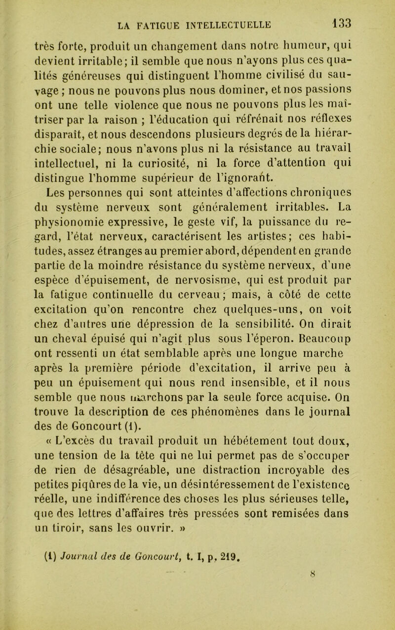 très forte, produit un changement dans notre humeur, qui devient irritable; il semble que nous n’ayons plus ces qua- lités généreuses qui distinguent l’homme civilisé du sau- vage ; nous ne pouvons plus nous dominer, et nos passions ont une telle violence que nous ne pouvons plus les maî- triser par la raison ; l’éducation qui réfrénait nos réflexes disparaît, et nous descendons plusieurs degrés de la hiérar- chie sociale; nous n’avons plus ni la résistance au travail intellectuel, ni la curiosité, ni la force d’attention qui distingue l’homme supérieur de l’ignorant. Les personnes qui sont atteintes d’affections chroniques du système nerveux sont généralement irritables. La physionomie expressive, le geste vif, la puissance du re- gard, l’état nerveux, caractérisent les artistes; ces habi- tudes, assez étranges au premier abord, dépendent en grande partie delà moindre résistance du système nerveux, d’une espèce d’épuisement, de nervosisme, qui est produit pur la fatigue continuelle du cerveau; mais, à côté de cette excitation qu’on rencontre chez quelques-uns, on voit chez d’antres une dépression de la sensibilité. On dirait un cheval épuisé qui n’agit plus sous l’éperon. Beaucoup ont ressenti un état semblable après une longue marche après la première période d’excitation, il arrive peu à peu un épuisement qui nous rend insensible, et il nous semble que nous uiarchons par la seule force acquise. On trouve la description de ces phénomènes dans le journal des de Concourt (1). « L’excès du travail produit un hébétement tout doux, une tension de la tête qui ne lui permet pas de s’occuper de rien de désagréable, une distraction incroyable des petites piqûres de la vie, un désintéressement de l’existence réelle, une indifférence des choses les plus sérieuses telle, que des lettres d’affaires très pressées sont remisées dans un tiroir, sans les ouvrir. » (l) Journal des de Goncouvt, t. I, p, 219, - s