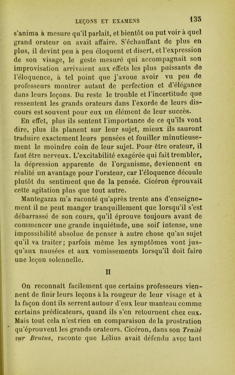 s’anima à mesure qu’il parlait, et bientôt ou put voir k quel grand orateur on avait affaire. S’échauffant de plus en plus, il devint peu à peu éloquent et disert, et l’expression de son visage, le geste mesuré qui accompagnait son improvisation arrivaient aux effets les plus puissants de l’éloquence, à tel point que j’avoue avoir vu peu de professeurs montrer autant de perfection et d’élégance dans leurs leçons. Du reste le trouble et l’incertitude que ressentent les grands orateurs dans l’exorde de leurs dis- cours est souvent pour eux un élément de leur succès. En effet, plus ils sentent l’importance de ce qu’ils vont dire, plus ils planent sur leur sujet, mieux ils sauront traduire exactement leurs pensées et fouiller minutieuse- ment le moindre coin de leur sujet. Pour être orateur, il faut être nerveux. L’excitabilité exagérée qui fait trembler, la dépression apparente de l’organisme, deviennent en réalité un avantage pour l’orateur, car l’éloquence découle plutôt du sentiment que de la pensée. Cicéron éprouvait cette agitation plus que tout autre. Mantegazza m’a raconté qu’après trente ans d’enseigne- ment il ne peut manger tranquillement que lorsqu’il s’est débarrassé de son cours, qu’il éprouve toujours avant de commencer une grande inquiétude, une soif intense, une impossibilité absolue de penser à autre chose qu’au sujet qu’il va traiter; parfois môme les symptômes vont jus- qu’aux nausées et aux vomissements lorsqu’il doit faire une leçon solennelle. II On reconnaît facilement que certains professeurs vien- nent de finir leurs leçons à la rougeur de leur visage et k la façon dont ils serrent autour d’eux leur manteau comme certains prédicateurs, quand ils s’en retournent chez eux. Mais tout cela n’est rien en comparaison delà prostration qu’éprouvent les grands orateurs. Cicéron, dans son Trailê $ur Brulus^ raconte que Lélius avait défendu avec tant