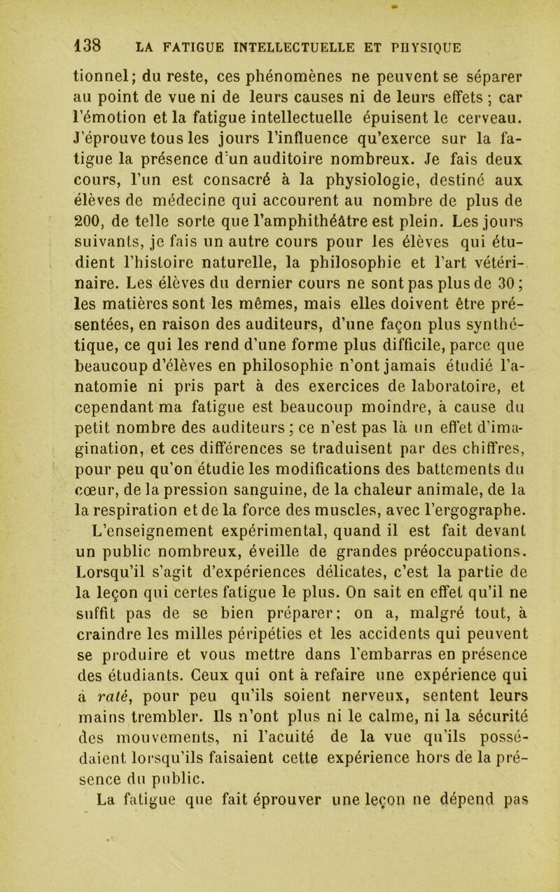 tionnel; du reste, ces phénomènes ne peuvent se séparer au point de vue ni de leurs causes ni de leurs effets ; car l’émotion et la fatigue intellectuelle épuisent le cerveau. J’éprouve tous les jours l’influence qu’exerce sur la fa- tigue la présence d’un auditoire nombreux. Je fais deux cours, l’un est consacré à la physiologie, destiné aux élèves de médecine qui accourent au nombre de plus de 200, de telle sorte que l’amphithéâtre est plein. Les jours suivants, je fais un autre cours pour les élèves qui étu- dient l’histoire naturelle, la philosophie et l’art vétéri- naire. Les élèves du dernier cours ne sont pas plus de 30; les matières sont les mêmes, mais elles doivent être pré- sentées, en raison des auditeurs, d’une façon plus synthé- tique, ce qui les rend d’une forme plus difficile, parce que beaucoup d’élèves en philosophie n’ont jamais étudié l’a- natomie ni pris part à des exercices de laboratoire, et cependant ma fatigue est beaucoup moindre, à cause du petit nombre des auditeurs; ce n’est pas là un effet d’ima- gination, et ces différences se traduisent par des chiffres, pour peu qu’on étudie les modifications des battements du cœur, de la pression sanguine, de la chaleur animale, de la la respiration et de la force des muscles, avec l’ergographe. L’enseignement expérimental, quand il est fait devant un public nombreux, éveille de grandes préoccupations. Lorsqu’il s’agit d’expériences délicates, c’est la partie de la leçon qui certes fatigue le plus. On sait en effet qu’il ne suffit pas de se bien préparer: on a, malgré tout, à craindre les milles péripéties et les accidents qui peuvent se produire et vous mettre dans l'embarras en présence des étudiants. Ceux qui ont à refaire une expérience qui a râlé, pour peu qu’ils soient nerveux, sentent leurs mains trembler. Ils n’ont plus ni le calme, ni la sécurité des mouvements, ni l’acuité de la vue qu’ils possé- daient lorsqu’ils faisaient cette expérience hors de la pré- sence du public. La fatigue que fait éprouver une leçon ne dépend pas