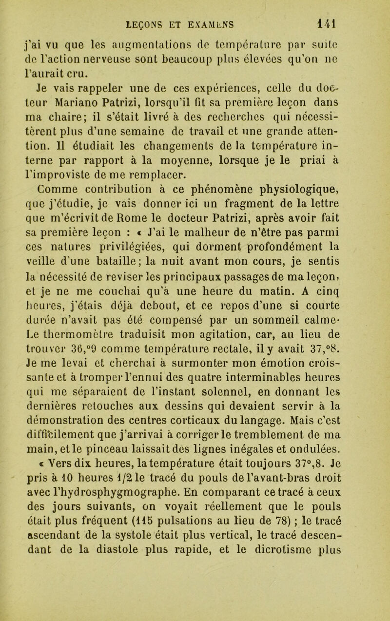 j’ai vu que les augmentations de température par suite de l’action nerveuse sont beaucoup plus élevées qu’on ne l’aurait cru. Je vais rappeler une de ces expériences, celle du doc- teur Mariano Patrizi, lorsqu’il fit sa première leçon dans ma chaire; il s’était livré à des reclierches qui nécessi- tèrent plus d’une semaine de travail et une grande atten- tion. 11 étudiait les changements de la température in- terne par rapport à la moyenne, lorsque je le priai à l’improviste de me remplacer. Comme contribution à ce phénomène physiologique, que j’étudie, je vais donner ici un fragment de la lettre que m’écrivit de Rome le docteur Patrizi, après avoir fait sa première leçon : c J’ai le malheur de n’être pas parmi ces natures privilégiées, qui dorment profondément la veille d'une bataille; la nuit avant mon cours, je sentis la nécessité de reviser les principaux passages de ma leçon» et je ne me couchai qu’à une heure du matin. A cinq Jieurcs, j'étais déjà debout, et ce repos d’une si courte durée n’avait pas été compensé par un sommeil calme* Le thermomètre traduisit mon agitation, car, au lieu de trouver 36,°9 comme température rectale, il y avait 37,°8. Je me levai et cherchai à surmonter mon émotion crois- sante et à trompei'l’ennui des quatre interminables heures qui me séparaient de l’instant solennel, en donnant les dernières retouches aux dessins qui devaient servir à la démonstration des centres corticaux du langage. Mais c’est diffrcilement que j’arrivai à corriger le tremblement de ma main, et le pinceau laissait des lignes inégales et ondulées. « Vers dix heures, la température était toujours 37°,8. Je pris à 10 heures 1/2 le tracé du pouls de l’avant-bras droit avec l’hydrosphygmographe. En comparant ce tracé à ceux des jours suivants, on voyait réellement que le pouls était plus fréquent (115 pulsations au lieu de 78) ; le tracé ascendant de la systole était plus vertical, le tracé descen- dant de la diastole plus rapide, et le dicrotisme plus