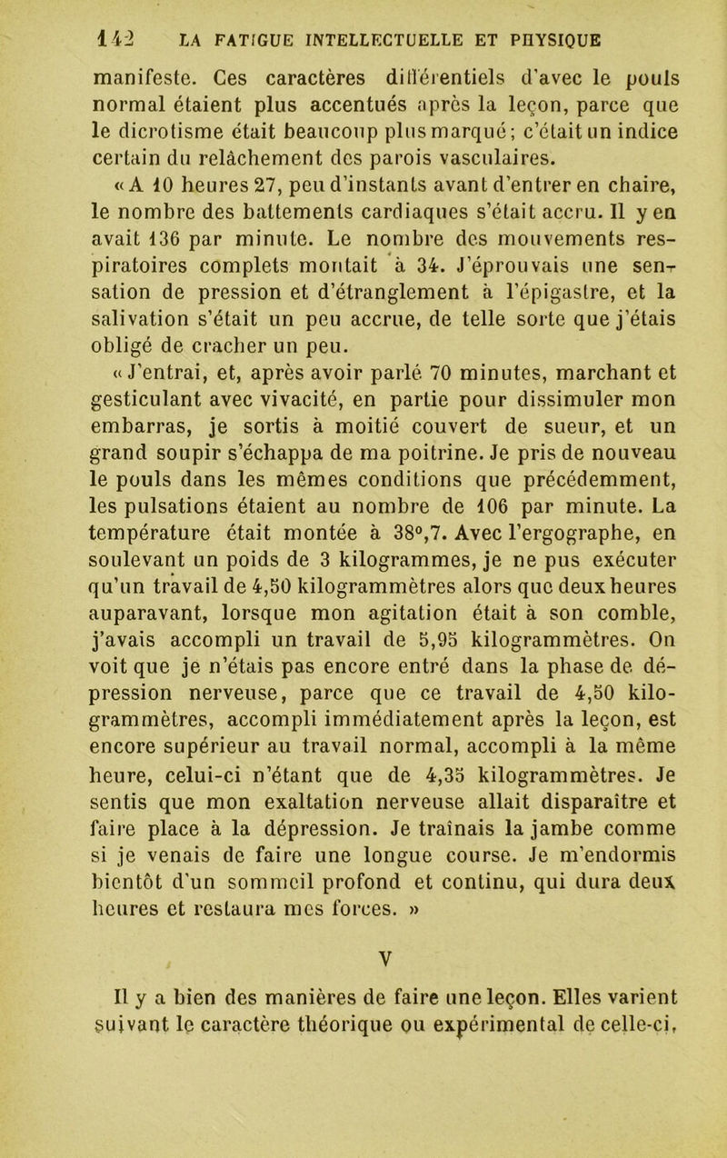 manifeste. Ces caractères ditféientiels d'avec le pouls normal étaient plus accentués apres la leçon, parce que le dicrotisme était beaucoup plus marqué; c’était un indice certain du relâchement des parois vasculaires. «A 10 heures 27, peu d’instants avant d’entrer en chaire, le nombre des battements cardiaques s’était accru. 11 yen avait 136 par minute. Le nombre des mouvements res- piratoires complets montait à 34. J’éprouvais une sen-r sation de pression et d’étranglement à l’épigastre, et la salivation s’était un peu accrue, de telle sorte que j’étais obligé de cracher un peu. «J’entrai, et, après avoir parlé 70 minutes, marchant et gesticulant avec vivacité, en partie pour dissimuler mon embarras, je sortis à moitié couvert de sueur, et un grand soupir s’échappa de ma poitrine. Je pris de nouveau le pouls dans les mêmes conditions que précédemment, les pulsations étaient au nombre de 106 par minute. La température était montée à 38°,7. Avec l’ergographe, en soulevant un poids de 3 kilogrammes, je ne pus exécuter qu’un travail de 4,50 kilogrammètres alors que deux heures auparavant, lorsque mon agitation était à son comble, j’avais accompli un travail de 5,95 kilogrammètres. On voit que je n’étais pas encore entré dans la phase de dé- pression nerveuse, parce que ce travail de 4,50 kilo- grammètres, accompli immédiatement après la leçon, est encore supérieur au travail normal, accompli à la même heure, celui-ci n’étant que de 4,35 kilogrammètres. Je sentis que mon exaltation nerveuse allait disparaître et faire place à la dépression. Je traînais la jambe comme si je venais de faire une longue course. Je m’endormis bientôt d'un sommeil profond et continu, qui dura deux heures et restaura mes forces. » V Il y a bien des manières de faire une leçon. Elles varient suivant le caractère théorique ou expérimental de celle-ci,