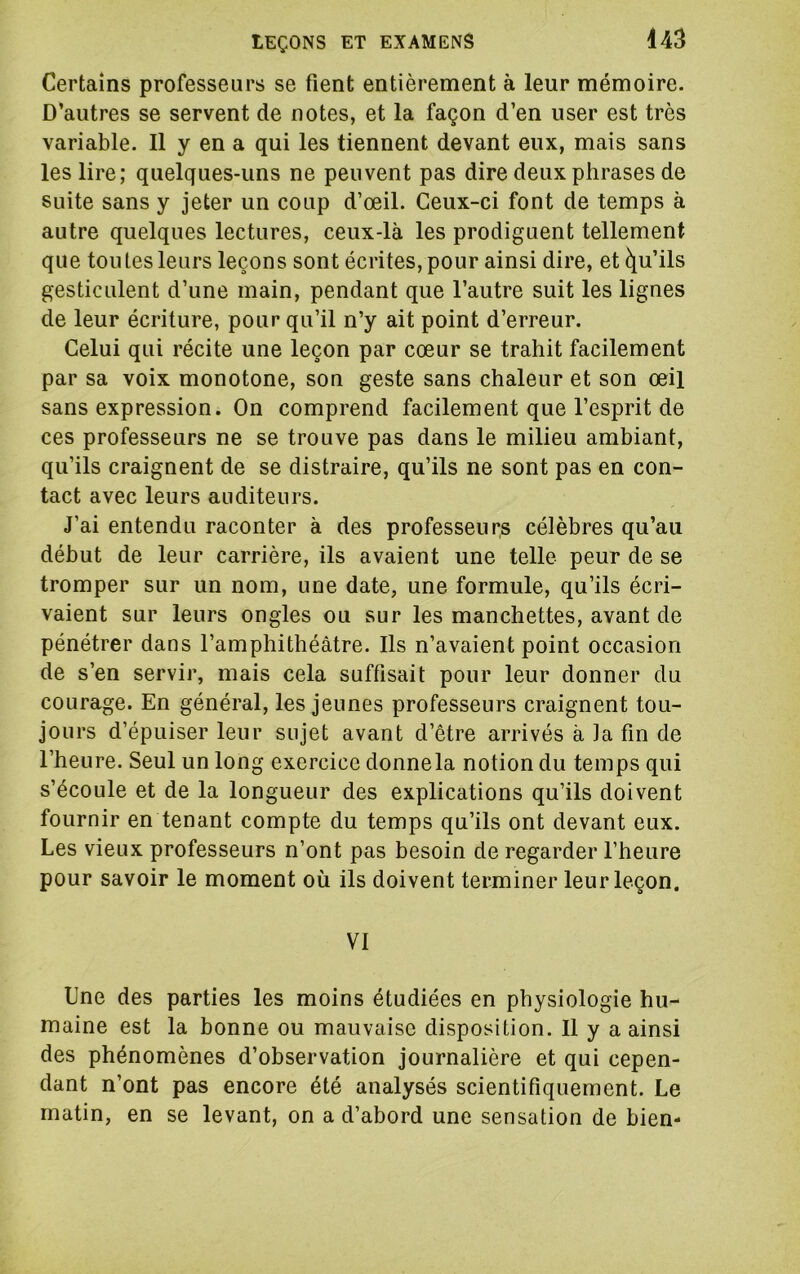 Certains professeurs se fient entièrement à leur mémoire. D’autres se servent de notes, et la façon d’en user est très variable. Il y en a qui les tiennent devant eux, mais sans les lire; quelques-uns ne peuvent pas dire deux phrases de Suite sans y jeter un coup d’œil. Ceux-ci font de temps à autre quelques lectures, ceux-là les prodiguent tellement que toutes leurs leçons sont écrites, pour ainsi dire, et Qu’ils gesticulent d’une main, pendant que l’autre suit les lignes de leur écriture, pour qu’il n’y ait point d’erreur. Celui qui récite une leçon par cœur se trahit facilement par sa voix monotone, son geste sans chaleur et son œil sans expression. On comprend facilement que l’esprit de ces professeurs ne se trouve pas dans le milieu ambiant, qu’ils craignent de se distraire, qu’ils ne sont pas en con- tact avec leurs auditeurs. J’ai entendu raconter à des professeurs célèbres qu’au début de leur carrière, ils avaient une telle peur de se tromper sur un nom, une date, une formule, qu’ils écri- vaient sur leurs ongles ou sur les manchettes, avant de pénétrer dans l’amphithéâtre. Ils n’avaient point occasion de s’en servir, mais cela suffisait pour leur donner du courage. En général, les jeunes professeurs craignent tou- jours d’épuiser leur sujet avant d’être arrivés à la fin de l’heure. Seul un long exercice donnela notion du temps qui s’écoule et de la longueur des explications qu’ils doivent fournir en tenant compte du temps qu’ils ont devant eux. Les vieux professeurs n’ont pas besoin de regarder l’heure pour savoir le moment où ils doivent terminer leur leçon. VI Une des parties les moins étudiées en physiologie hu- maine est la bonne ou mauvaise disposition. Il y a ainsi des phénomènes d’observation journalière et qui cepen- dant n’ont pas encore été analysés scientifiquement. Le matin, en se levant, on a d’abord une sensation de bien-