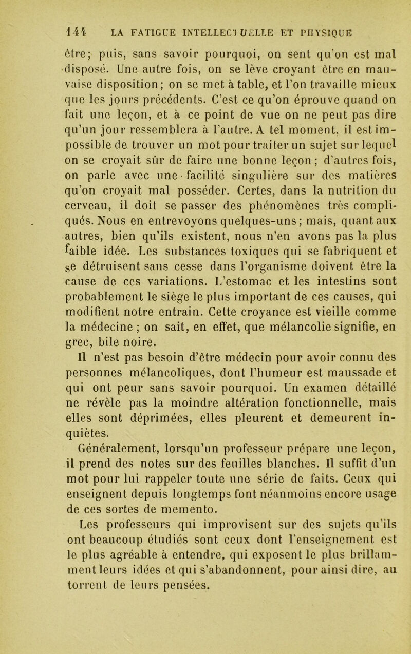 être; puis, sans savoir pourquoi, on senl qu'on est mal •disposé. Une autre fois, on se lève croyant être en mau- vaise disposition ; on se met à table, et l’on travaille mieux que les jours précédents. C’est ce qu’on éprouve quand on fait une leçon, et à ce point de vue on ne peut pas dire qu’un jour ressemblera à l’autre. A tel moment, il est im- possible de trouver un mot pour traiter un sujet sur lequel on se croyait sûr de faire une bonne leçon; d’autres fois, on parle avec une -facilité singulière sur des matières qu’on croyait mal posséder. Certes, dans la nutrition du cerveau, il doit se passer des phénomènes très compli- qués. Nous en entrevoyons quelques-uns ; mais, quant aux autres, bien qu’ils existent, nous n’en avons pas la plus faible idée. Les substances toxiques qui se fabriquent et se détruisent sans cesse dans l’organisme doivent être la cause de ces variations. L’estomac et les intestins sont probablement le siège le plus important de ces causes, qui modifient notre entrain. Cette croyance est vieille comme la médecine ; on sait, en effet, que mélancolie signifie, en grec, bile noire. Il n’est pas besoin d’être médecin pour avoir connu des personnes mélancoliques, dont l’humeur est maussade et qui ont peur sans savoir pourquoi. Un examen détaillé ne révèle pas la moindre altération fonctionnelle, mais elles sont déprimées, elles pleurent et demeurent in- quiètes. Généralement, lorsqu’un professeur prépare une leçon, il prend des notes sur des feuilles blanches. Il suffit d’un mot pour lui rappeler toute une série de faits. Ceux qui enseignent depuis longtemps font néanmoins encore usage de ces sortes de memento. Les professeurs qui improvisent sur des sujets qu’ils ont beaucoup étudiés sont ceux dont l’enseignement est le plus agréable à entendre, qui exposent le plus brillam- mentleurs idées et qui s’abandonnent, pour ainsi dire, au torrent de leurs pensées.