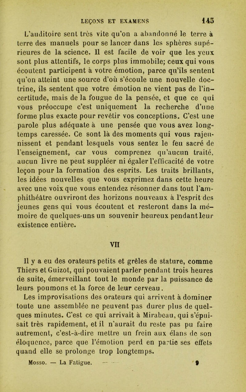 L'auditoire sent très vite qu’on a abandonné le terre à terre des manuels pour se lancer dans les sphères supé- rieures de la science. Il est facile de voir que les yeux sont plus attentifs, le corps plus immobile; ceux qui vous écoutent participent à votre émotion, parce qu’ils sentent qu’on atteint une source d’où s’écoule une nouvelle doc- trine, ils sentent que votre émotion ne vient pas de l’in- certitude, mais de la fougue de la pensée, et que ce qui vous préoccupe c’est uniquement la recherche d’une forme plus exacte pour revêtir vos conceptions. C’est une parole plus adéquate à une pensée que vous avez long- temps caressée. Ce sont là des moments qui vous rajeu- nissent et pendant lesquels vous sentez le feu sacré de l’enseignement, car vous comprenez qu’aucun traité, aucun livre ne peut suppléer ni égaler l’efficacité de votre leçon pour la formation des esprits. Les traits brillants, les idées nouvelles que vous exprimez dans cette heure avec une voix que vous entendez résonner dans tout l’am- phithéàtre ouvriront des horizons nouveaux à l’esprit des jeunes gens qui vous écoutent et resteront dans la mé- moire de quelques-uns un souvenir heureux pendant leur existence entière. VII Il y a eu des orateurs petits et grêles de stature, comme Thiers et Guizot, qui pouvaient parler pendant trois heures de suite, émerveillant tout le monde par la puissance de leurs poumons et la force de leur cerveau . Les improvisations des orateurs qui arrivent à dominer toute une assemblée ne peuvent pas durer plus de quel- ques minutes. C’est ce qui arrivait à Mirabeau, qui s’épui- sait très rapidement, et il n’aurait du reste pas pu faire autrement, c’est-à-dire mettre un frein aux élans de son éloquence, parce que l’émotion perd en partie ses effets quand elle se prolonge trop longtemps. Mosso. — La Fatigue. — - 9