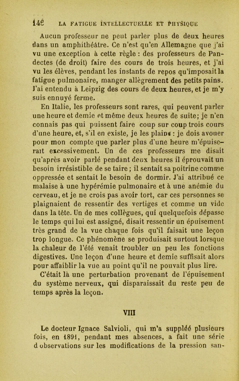 Aucun professeur ne peut parler plus de deux heures dans un amphithéâtre. Ce n’est qu’en Allemagne que J’ai vu une exception à cette règle : des professeurs de Pan- dectes (de droit) faire des cours de trois heures, et j’ai vu les élèves, pendant les instants de repos qu’imposait la fatigue pulmonaire, manger allègrement des petits pains. J’ai entendu à Leipzig des cours de deux heures, et je m’y suis ennuyé ferme. En Italie, les professeurs sont rares, qui peuvent parler une heure et demie et même deux heures de suite; je n’en connais pas qui puissent faire coup sur coup trois cours d’une heure, et, s’il en existe, je les plaimt : je dois avouer pour mon compte que parler plus d'une heure m’épuise- rait excessivement. Un de ces professeurs me disait qu’après avoir parlé pendant deux heures il éprouvait un besoin irrésistible de se taire ; il sentait sa poitrine comme oppressée et sentait le besoin de dormir. J’ai attribué ce malaise à une hypérémie pulmonaire et à une anémie du cerveau, et je ne crois pas avoir tort, car ces personnes se plaignaient de ressentir des vertiges et comme un vide dans la tête. Un de mes collègues, qui quelquefois dépasse le temps qui lui est assigné, disait ressentir un épuisement très grand de la vue chaque fois qu’il faisait une leçon trop longue. Ce phénomène se produisait surtout lorsque la chaleur de l’été venait troubler un peu les fonctions digestives. Une leçon d’une heure et demie suffisait alors pour affaiblir la vue au point qu’il ne pouvait plus lire. C’était là une perturbation provenant de l’épuisement du système nerveux, qui disparaissait du reste peu de temps après la leçon. vm Le docteur Ignace Salvioli, qui m’a suppléé plusieurs fois, en 1891, pendant mes absences, a fait une série d observations sur les modifications de la pression san-