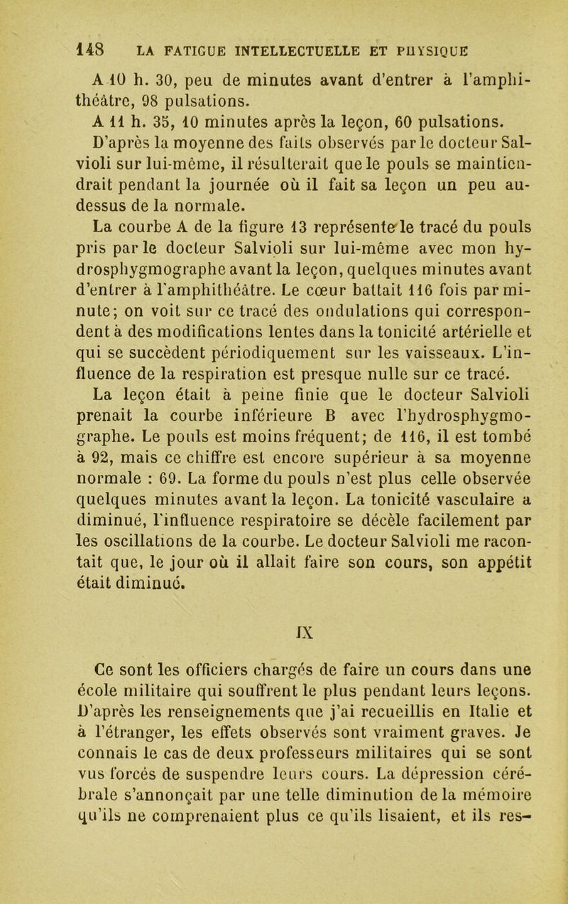A lü h. 30, peu de minutes avant d’entrer à l’amplii- théàtrc, 98 pulsations. A 11 h. 35, 10 minutes après la leçon, 60 pulsations. D’apres la moyenne des faits observés par le docteur Sal- violi sur lui-même, il résulterait que le pouls se maintien- drait pendant la journée où il fait sa leçon un peu au- dessus de la normale. La courbe A de la figure 13 représenter le tracé du pouls pris parle docteur Salvioli sur lui-même avec mon hy- drospbygmographe avant la leçon, quelques minutes avant d’entrer à ramphitliéàtre. Le cœur battait 116 fois par mi- nute; on voit sur ce tracé des ondulations qui correspon- dent à des modifications lentes dans la tonicité artérielle et qui se succèdent périodiquement sur les vaisseaux. L’in- fluence de la respiration est presque nulle sur ce tracé. La leçon était à peine finie que le docteur Salvioli prenait la courbe inférieure B avec l’hydrosphygmo- graphe. Le pouls est moins fréquent; de 116, il est tombé à 92, mais ce chiffre est encore supérieur à sa moyenne normale : 69. La forme du pouls n’est plus celle observée quelques minutes avant la leçon. La tonicité vasculaire a diminué, l'influence respiratoire se décèle facilement par les oscillations de la courbe. Le docteur Salvioli me racon- tait que, le jour où il allait faire son cours, son appétit était diminué. IX Ce sont les officiers chargés de faire un cours dans une école militaire qui souffrent le plus pendant leurs leçons. D’après les renseignements que j’ai recueillis en Italie et à l’étranger, les effets observés sont vraiment graves. Je connais le cas de deux professeurs militaires qui se sont vus forcés de suspendre leurs cours. La dépression céré- brale s’annonçait par une telle diminution delà mémoire qu’ils ne comprenaient plus ce qu’ils lisaient, et ils res-