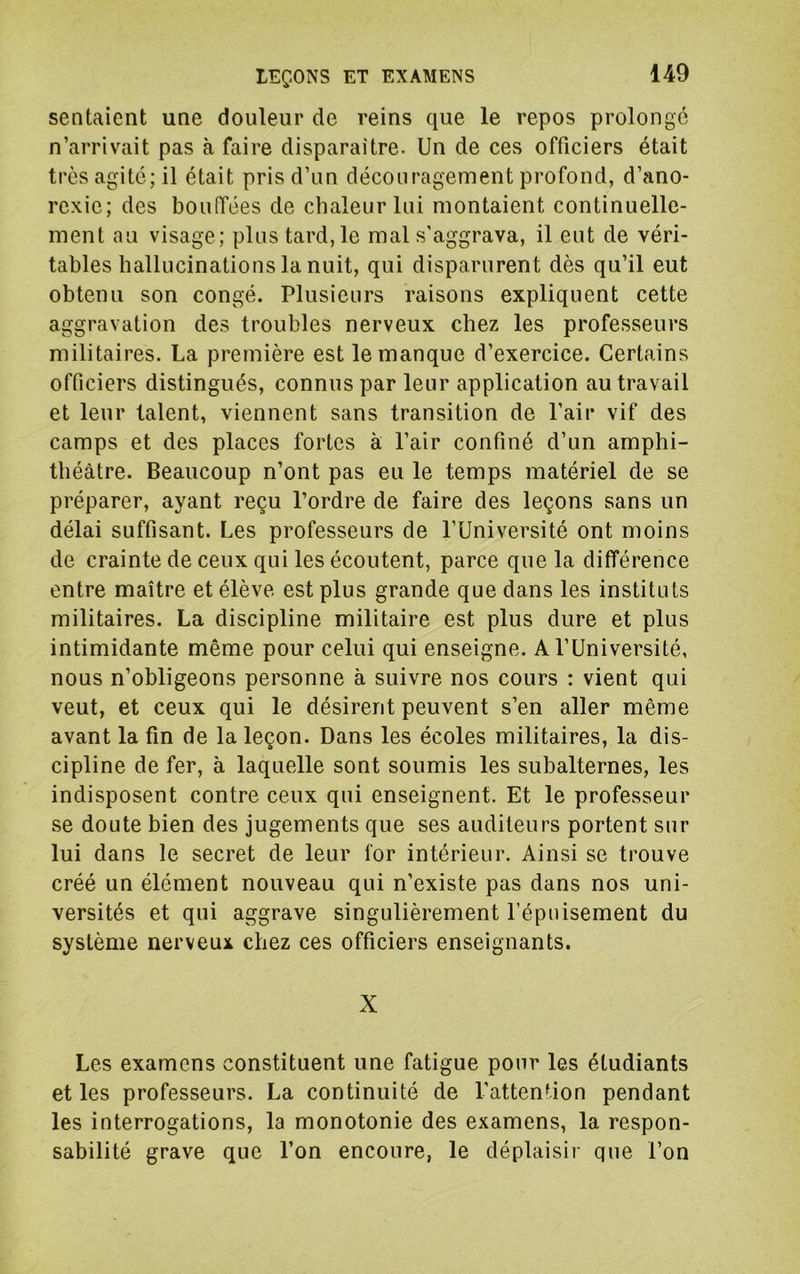 sentaient une douleur de reins que le repos prolonge n’arrivait pas à faire disparaître. Un de ces officiers était très agité; il était pris d’un découragement profond, d’ano- rexie; des boufifées de chaleur lui montaient continuelle- ment au visage; plus tard, le mal s’aggrava, il eut de véri- tables hallucinations la nuit, qui disparurent dès qu’il eut obtenu son congé. Plusieurs raisons expliquent cette aggravation des troubles nerveux chez les professeurs militaires. La première est le manque d’exercice. Certains officiers distingués, connus par leur application au travail et leur talent, viennent sans transition de l’air vif des camps et des places fortes à l’air confiné d’un amphi- théâtre. Beaucoup n’ont pas eu le temps matériel de se préparer, ayant reçu l’ordre de faire des leçons sans un délai suffisant. Les professeurs de l’Université ont moins de crainte de ceux qui les écoutent, parce que la différence entre maître et élève est plus grande que dans les instituts militaires. La discipline militaire est plus dure et plus intimidante même pour celui qui enseigne. A l’Université, nous n’obligeons personne à suivre nos cours : vient qui veut, et ceux qui le désirent peuvent s’en aller même avant la fin de la leçon. Dans les écoles militaires, la dis- cipline de fer, à laquelle sont soumis les subalternes, les indisposent contre ceux qui enseignent. Et le professeur se doute bien des jugements que ses auditeurs portent sur lui dans le secret de leur for intérieur. Ainsi se trouve créé un élément nouveau qui n’existe pas dans nos uni- versités et qui aggrave singulièrement l’épuisement du système nerveux chez ces officiers enseignants. X Les examens constituent une fatigue pour les étudiants et les professeurs. La continuité de l’attention pendant les interrogations, la monotonie des examens, la respon- sabilité grave que l’on encoure, le déplaisii' que l’on