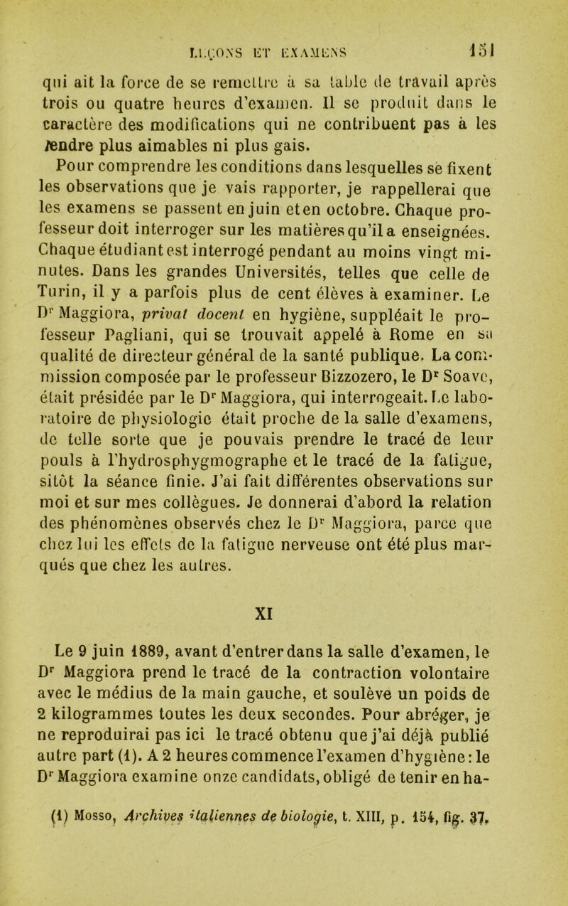 u.r.ONS liT i:aaml:.ns iol qui ait la force de se reniclLrc à sa table de travail après trois ou quatre heures d’exaiiicii. Il se produit dans le caractère des modifications qui ne contribuent pas à les /endre plus aimables ni plus gais. Pour comprendre les conditions dans lesquelles se fixent les observations que je vais rapporter, je rappellerai que les examens se passent en juin eten octobre. Chaque pro- fesseur doit interroger sur les matières qu’il a enseignées. Chaque étudiantes! interrogé pendant au moins vingt mi- nutes. Dans les grandes Universités, telles que celle de Turin, il y a parfois plus de cent élèves à examiner. Le D'’ Maggiora, privât docent en hygiène, suppléait le pro- fesseur Pagliani, qui se trouvait appelé à Rome en sa qualité de directeur général de la santé publique. La com- mission composée par le professeur Bizzozero, le D' Soave, était présidée par le D* Maggiora, qui interrogeait. Le labo- ratoire de physiologie était proche de la salle d’examens, de telle sorte que je pouvais prendre le tracé de leur pouls à l’hydrosphygmographe et le tracé de la fatigue, sitôt la séance finie. J’ai fait différentes observations sur moi et sur mes collègues. Je donnerai d’abord la relation des phénomènes observés chez le D’' Maggiora, parce que chez lui les effets de la fatigue nerveuse ont été plus mar- qués que chez les autres. XI Le 9 juin 1889, avant d’entrer dans la salle d’examen, le D* Maggiora prend le tracé de la contraction volontaire avec le médius de la main gauche, et soulève un poids de 2 kilogrammes toutes les deux secondes. Pour abréger, je ne reproduirai pas ici le tracé obtenu que j’ai déjà publié autre part (1). A 2 heures commence l’examen d’hygiène : le D*'Maggiora examine onze candidats, obligé de tenir en ha- (1) Mosso, Archives italiennes de biologie, t. XIII, p. 154, fig. 37,