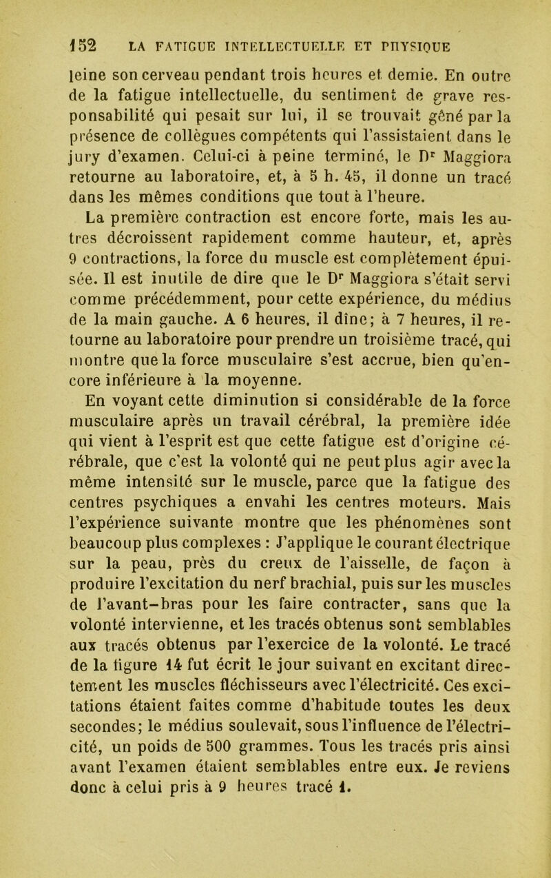 leine son cerveau pendant trois heures et demie. En outre de la fatigue intellectuelle, du sentiment de grave res- ponsabilité qui pesait sur lui, il se trouvait gêné par la présence de collègues compétents qui l’assistaient dans le jury d’examen. Celui-ci à peine terminé, le Maggiora retourne au laboratoire, et, à 5 h. 45, il donne un tracé dans les mêmes conditions que tout à l’heure. La première contraction est encore forte, mais les au- tres décroissent rapidement comme hauteur, et, après 9 contractions, la force du muscle est complètement épui- sée. 11 est inutile de dire que le D’’ Maggiora s’était servi comme précédemment, pour cette expérience, du médius de la main gauche. A 6 heures, il dîne; à 7 heures, il re- tourne au laboratoire pour prendre un troisième tracé, qui montre que la force musculaire s’est accrue, bien qu’en- core inférieure à la moyenne. En voyant cette diminution si considérable de la force musculaire après un travail cérébral, la première idée qui vient à l’esprit est que cette fatigue est d’origine cé- rébrale, que c'est la volonté qui ne peut plus agir avec la même intensité sur le muscle, parce que la fatigue des centres psychiques a envahi les centres moteurs. Mais l’expérience suivante montre que les phénomènes sont beaucoup plus complexes : J’applique le courant électrique sur la peau, près du creux de l’aisselle, de façon à produire l’excitation du nerf brachial, puis sur les muscles de l’avant-bras pour les faire contracter, sans que la volonté intervienne, et les tracés obtenus sont semblables aux tracés obtenus par l’exercice de la volonté. Le tracé de la ligure 14 fut écrit le jour suivant en excitant direc- tement les muscles fléchisseurs avec l’électricité. Ces exci- tations étaient faites comme d’habitude toutes les deux secondes; le médius soulevait, sous l’influence de l’électri- cité, un poids de 500 grammes. Tous les tracés pris ainsi avant l’examen étaient semblables entre eux. Je reviens donc à celui pris à 9 heures tracé 1.