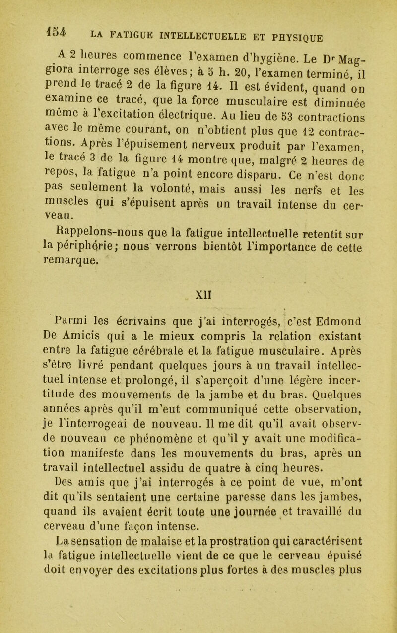 A 2 heures commence l’examen d’hygiène. Le D«’Mag- giora interroge ses élèves; à 5 h. 20, l’examen terminé, il prend le tracé 2 de la figure 14. Il est évident, quand on examine ce tracé, que la force musculaire est diminuée meme à 1 excitation électrique. Au lieu de 53 contractions avec le même courant, on n’obtient plus que 12 contrac- tions. Après l’épuisement nerveux produit par l’examen, le tracé 3 de la figure 14 montre que, malgré 2 heures de repos, la fatigue n’a point encore disparu. Ce n’est donc pas seulement la volonté, mais aussi les nerfs et les muscles qui s’épuisent après un travail intense du cer- veau. Rappelons-nous que la fatigue intellectuelle retentit sur la périphérie; nous verrons bientôt l’importance de cette remarque. XII Parmi les écrivains que j’ai interrogés, c’est Edmond De Amicis qui a le mieux compris la relation existant entre la fatigue cérébrale et la fatigue musculaire. Après s’être livré pendant quelques jours à un travail intellec- tuel intense et prolongé, il s’aperçoit d’une légère incer- titude des mouvements de la jambe et du bras. Quelques années après qu’il m’eut communiqué cette observation, je l’interrogeai de nouveau. 11 me dit qu’il avait observ- de nouveau ce phénomène et qu’il y avait une modifica- tion manifeste dans les mouvements du bras, après un travail intellectuel assidu de quatre à cinq heures. Des amis que j’ai interrogés à ce point de vue, m’ont dit qu’ils sentaient une certaine paresse dans les jambes, quand ils avaient écrit toute une journée et travaillé du cerveau d’une façon intense. La sensation de malaise et la prostration qui caractérisent la fatigue intellectuelle vient de ce que le cerveau épuisé doit envoyer des excitations plus fortes à des muscles plus