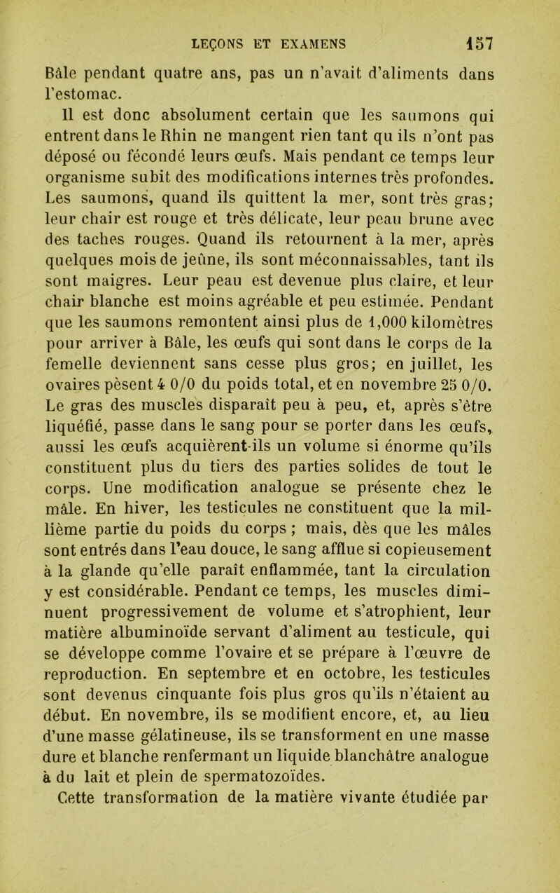Bâle pendant quatre ans, pas un n’avait d’aliments dans l’estomac. 11 est donc absolument certain que les saumons qui entrent dans le Rhin ne mangent rien tant qu ils n’ont pas déposé ou fécondé leurs œufs. Mais pendant ce temps leur organisme subit des modifications internes très profondes. Les saumons, quand ils quittent la mer, sont très gras; leur chair est rouge et très délicate, leur peau brune avec des taches rouges. Quand ils retournent à la mer, après quelques mois de jeune, ils sont méconnaissables, tant ils sont maigres. Leur peau est devenue plus claire, et leur chair blanche est moins agréable et peu estimée. Pendant que les saumons remontent ainsi plus de 1,000 kilomètres pour arriver à Bâle, les œufs qui sont dans le corps de la femelle deviennent sans cesse plus gros; en juillet, les ovaires pèsent 4 0/0 du poids total, et en novembre 25 0/0. Le gras des muscles disparaît peu à peu, et, après s’ètre liquéfié, passe dans le sang pour se porter dans les œufs, aussi les œufs acquièrent-ils un volume si énorme qu’ils constituent plus du tiers des parties solides de tout le corps. Une modification analogue se présente chez le mâle. En hiver, les testicules ne constituent que la mil- lième partie du poids du corps ; mais, dès que les mâles sont entrés dans Peau douce, le sang afflue si copieusement à la glande qu’elle paraît enflammée, tant la circulation y est considérable. Pendant ce temps, les muscles dimi- nuent progressivement de volume et s’atrophient, leur matière albuminoïde servant d’aliment au testicule, qui se développe comme l’ovaire et se prépare à l’œuvre de reproduction. En septembre et en octobre, les testicules sont devenus cinquante fois plus gros qu’ils n’étaient au début. En novembre, ils se modifient encore, et, au lieu d’une masse gélatineuse, ils se transforment en une masse dure et blanche renfermant un liquide blanchâtre analogue à du lait et plein de spermatozoïdes. Cette transformation de la matière vivante étudiée par
