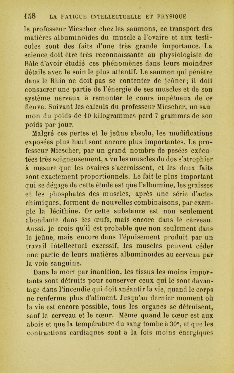 le professeur Micscher chez les saumons, ce transport des matières albuminoïdes du muscle à l’ovaire et aux testi- cules sont des faits d’une très grande importance. La science doit être très reconnaissante au physiologiste de Bâle d’avoir étudié ces phénomènes dans leurs moindres détails avec le soin le plus attentif. Le saumon qui pénètre dans le Rhin ne doit pas se contenter de jeûner; il doit consacrer une partie de l’énergie de ses muscles et de son système nerveux à remonter le cours impétueux de ce fleuve. Suivant les calculs du professeur Miescher, un sau mon du poids de 10 kilogrammes perd 7 grammes de son poids par jour. Malgré ces pertes et le jeûne absolu, les modifications exposées plus haut sont encore plus importantes. Le pro- fesseur Miescher, par un grand nombre de pesées exécu- tées très soigneusement, a vu les muscles du dos s’atrophier à mesure que les ovaires s’accroissent, et les deux faits sont exactement proportionnels. Le fait le plus important qui se dégage de cette étude est que l’albumine, les graisses et les phosphates des muscles, après une série d’actes chimiques, forment de nouvelles combinaisons, par exem- ple la lécithine. Or celte substance est non seulement abondante dans les œufs, mais encore dans le cerveau. Aussi, je crois qu’il est probable que non seulement dans le jeûne, mais encore dans l’épuisement produit par un travail intellectuel excessif, les muscles peuvent céder une partie de leurs matières albuminoïdes au cerveau par la voie sanguine. Dans la mort par inanition, les tissus les moins impor- tants sont détruits pour conserver ceux qui le sont davan- tage dans l’incendie qui doit anéantir la vie, quand le corps ne renferme plus d’aliment. Jusqu’au dernier moment où la vie est encore possible, tous les organes se détruisent, sauf le cerveau et le cœur. Même quand le cœur est aux abois et que la température du sang tombe à 30“, et que les conti'aclions cardiaques sont à la fois moins énergi(iuos